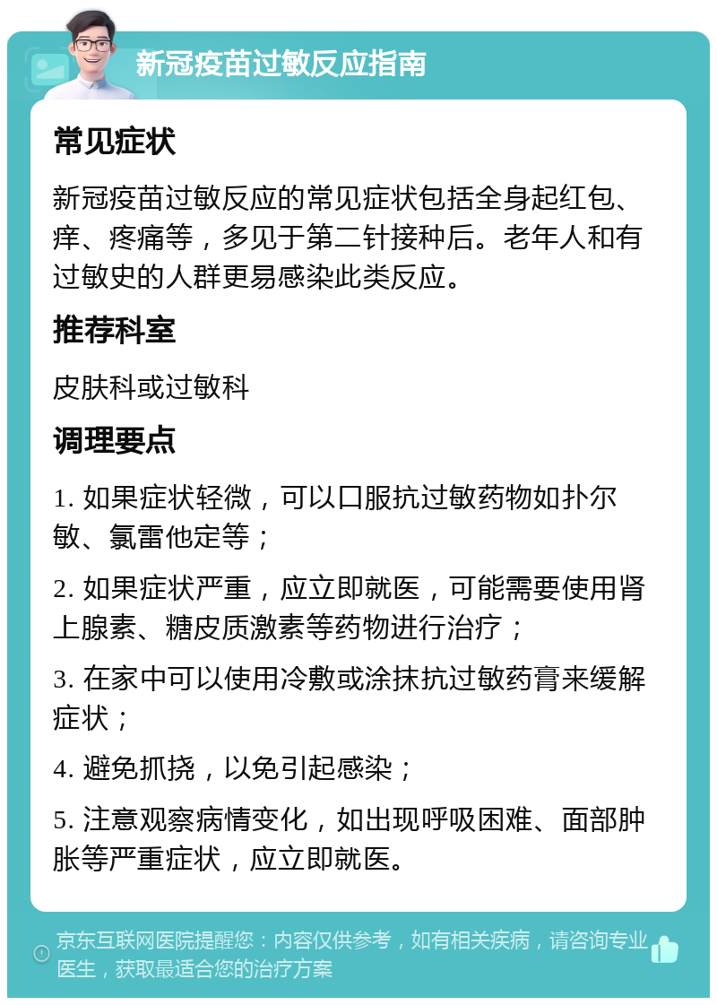 新冠疫苗过敏反应指南 常见症状 新冠疫苗过敏反应的常见症状包括全身起红包、痒、疼痛等，多见于第二针接种后。老年人和有过敏史的人群更易感染此类反应。 推荐科室 皮肤科或过敏科 调理要点 1. 如果症状轻微，可以口服抗过敏药物如扑尔敏、氯雷他定等； 2. 如果症状严重，应立即就医，可能需要使用肾上腺素、糖皮质激素等药物进行治疗； 3. 在家中可以使用冷敷或涂抹抗过敏药膏来缓解症状； 4. 避免抓挠，以免引起感染； 5. 注意观察病情变化，如出现呼吸困难、面部肿胀等严重症状，应立即就医。