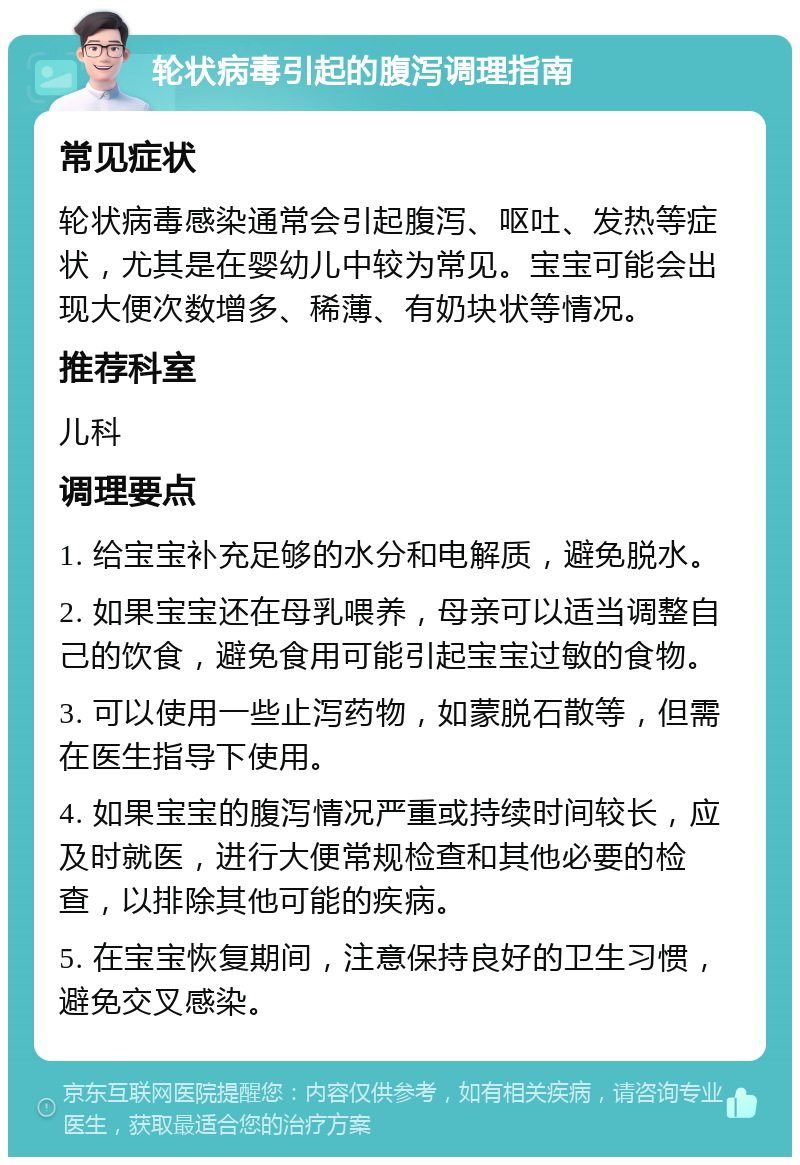 轮状病毒引起的腹泻调理指南 常见症状 轮状病毒感染通常会引起腹泻、呕吐、发热等症状，尤其是在婴幼儿中较为常见。宝宝可能会出现大便次数增多、稀薄、有奶块状等情况。 推荐科室 儿科 调理要点 1. 给宝宝补充足够的水分和电解质，避免脱水。 2. 如果宝宝还在母乳喂养，母亲可以适当调整自己的饮食，避免食用可能引起宝宝过敏的食物。 3. 可以使用一些止泻药物，如蒙脱石散等，但需在医生指导下使用。 4. 如果宝宝的腹泻情况严重或持续时间较长，应及时就医，进行大便常规检查和其他必要的检查，以排除其他可能的疾病。 5. 在宝宝恢复期间，注意保持良好的卫生习惯，避免交叉感染。