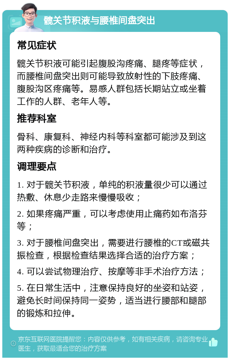 髋关节积液与腰椎间盘突出 常见症状 髋关节积液可能引起腹股沟疼痛、腿疼等症状，而腰椎间盘突出则可能导致放射性的下肢疼痛、腹股沟区疼痛等。易感人群包括长期站立或坐着工作的人群、老年人等。 推荐科室 骨科、康复科、神经内科等科室都可能涉及到这两种疾病的诊断和治疗。 调理要点 1. 对于髋关节积液，单纯的积液量很少可以通过热敷、休息少走路来慢慢吸收； 2. 如果疼痛严重，可以考虑使用止痛药如布洛芬等； 3. 对于腰椎间盘突出，需要进行腰椎的CT或磁共振检查，根据检查结果选择合适的治疗方案； 4. 可以尝试物理治疗、按摩等非手术治疗方法； 5. 在日常生活中，注意保持良好的坐姿和站姿，避免长时间保持同一姿势，适当进行腰部和腿部的锻炼和拉伸。