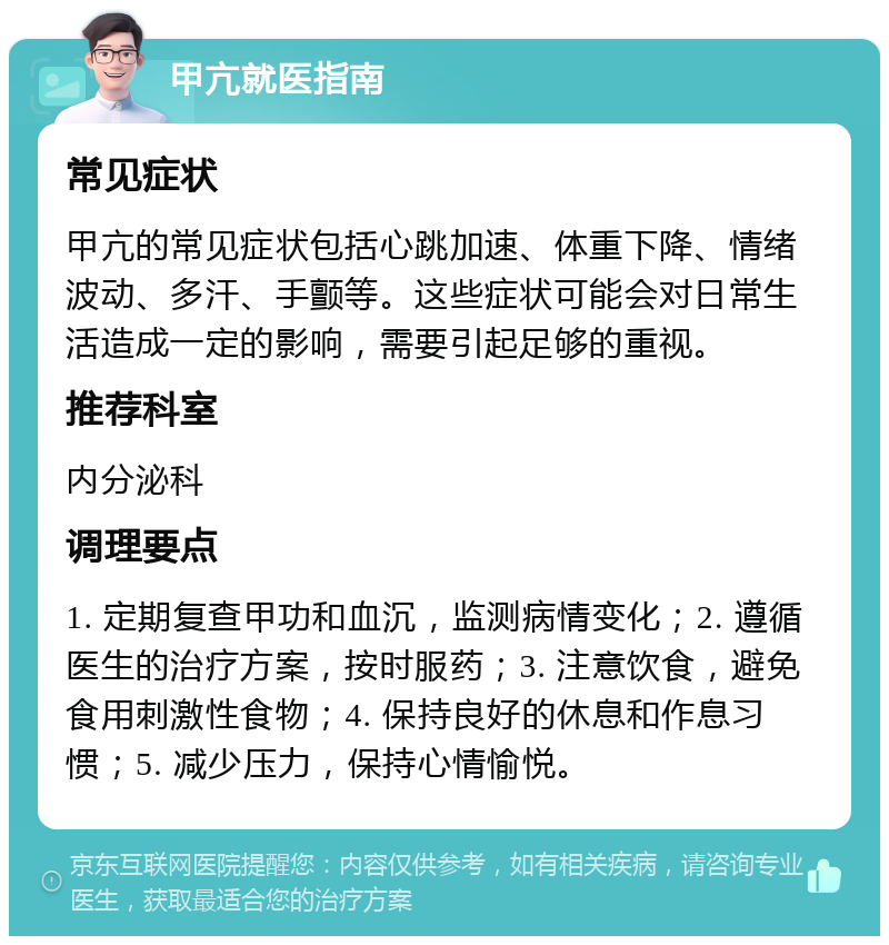 甲亢就医指南 常见症状 甲亢的常见症状包括心跳加速、体重下降、情绪波动、多汗、手颤等。这些症状可能会对日常生活造成一定的影响，需要引起足够的重视。 推荐科室 内分泌科 调理要点 1. 定期复查甲功和血沉，监测病情变化；2. 遵循医生的治疗方案，按时服药；3. 注意饮食，避免食用刺激性食物；4. 保持良好的休息和作息习惯；5. 减少压力，保持心情愉悦。