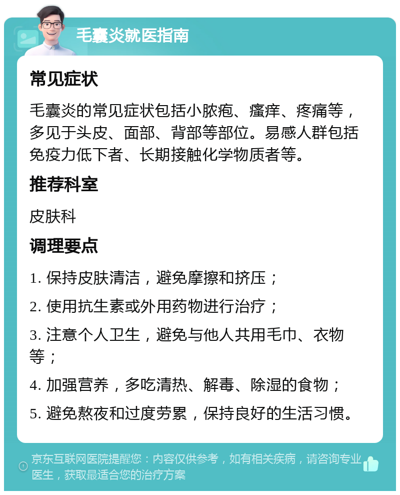 毛囊炎就医指南 常见症状 毛囊炎的常见症状包括小脓疱、瘙痒、疼痛等，多见于头皮、面部、背部等部位。易感人群包括免疫力低下者、长期接触化学物质者等。 推荐科室 皮肤科 调理要点 1. 保持皮肤清洁，避免摩擦和挤压； 2. 使用抗生素或外用药物进行治疗； 3. 注意个人卫生，避免与他人共用毛巾、衣物等； 4. 加强营养，多吃清热、解毒、除湿的食物； 5. 避免熬夜和过度劳累，保持良好的生活习惯。