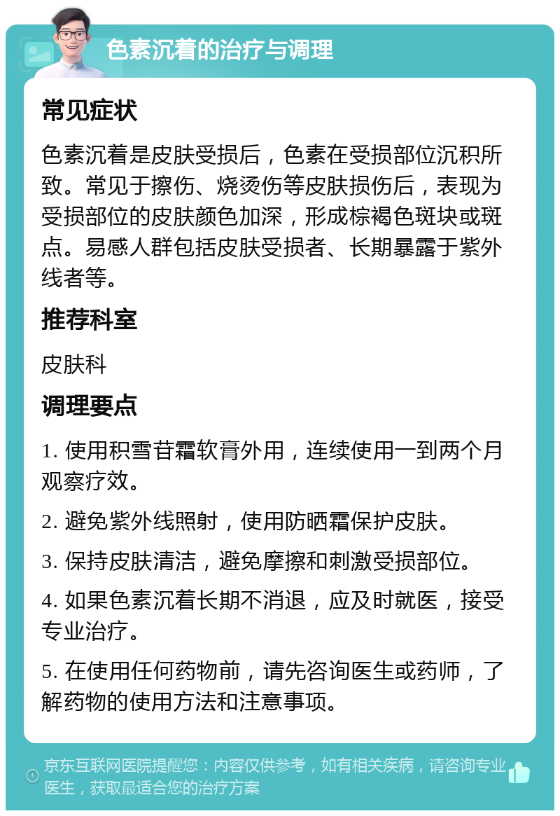 色素沉着的治疗与调理 常见症状 色素沉着是皮肤受损后，色素在受损部位沉积所致。常见于擦伤、烧烫伤等皮肤损伤后，表现为受损部位的皮肤颜色加深，形成棕褐色斑块或斑点。易感人群包括皮肤受损者、长期暴露于紫外线者等。 推荐科室 皮肤科 调理要点 1. 使用积雪苷霜软膏外用，连续使用一到两个月观察疗效。 2. 避免紫外线照射，使用防晒霜保护皮肤。 3. 保持皮肤清洁，避免摩擦和刺激受损部位。 4. 如果色素沉着长期不消退，应及时就医，接受专业治疗。 5. 在使用任何药物前，请先咨询医生或药师，了解药物的使用方法和注意事项。