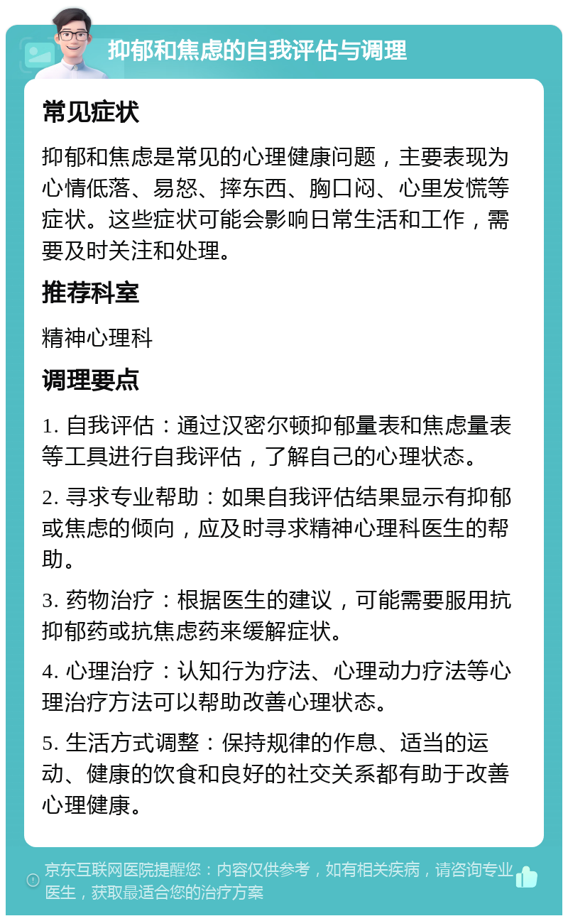 抑郁和焦虑的自我评估与调理 常见症状 抑郁和焦虑是常见的心理健康问题，主要表现为心情低落、易怒、摔东西、胸口闷、心里发慌等症状。这些症状可能会影响日常生活和工作，需要及时关注和处理。 推荐科室 精神心理科 调理要点 1. 自我评估：通过汉密尔顿抑郁量表和焦虑量表等工具进行自我评估，了解自己的心理状态。 2. 寻求专业帮助：如果自我评估结果显示有抑郁或焦虑的倾向，应及时寻求精神心理科医生的帮助。 3. 药物治疗：根据医生的建议，可能需要服用抗抑郁药或抗焦虑药来缓解症状。 4. 心理治疗：认知行为疗法、心理动力疗法等心理治疗方法可以帮助改善心理状态。 5. 生活方式调整：保持规律的作息、适当的运动、健康的饮食和良好的社交关系都有助于改善心理健康。