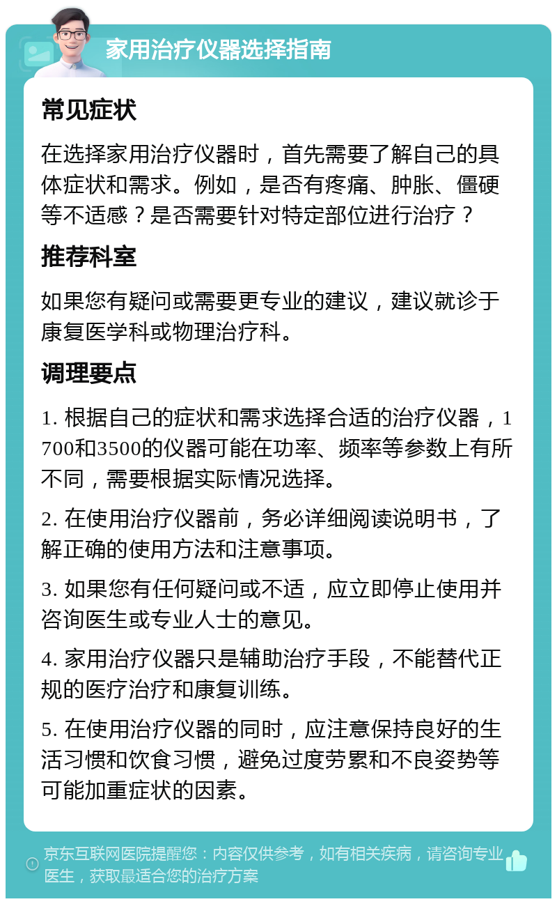 家用治疗仪器选择指南 常见症状 在选择家用治疗仪器时，首先需要了解自己的具体症状和需求。例如，是否有疼痛、肿胀、僵硬等不适感？是否需要针对特定部位进行治疗？ 推荐科室 如果您有疑问或需要更专业的建议，建议就诊于康复医学科或物理治疗科。 调理要点 1. 根据自己的症状和需求选择合适的治疗仪器，1700和3500的仪器可能在功率、频率等参数上有所不同，需要根据实际情况选择。 2. 在使用治疗仪器前，务必详细阅读说明书，了解正确的使用方法和注意事项。 3. 如果您有任何疑问或不适，应立即停止使用并咨询医生或专业人士的意见。 4. 家用治疗仪器只是辅助治疗手段，不能替代正规的医疗治疗和康复训练。 5. 在使用治疗仪器的同时，应注意保持良好的生活习惯和饮食习惯，避免过度劳累和不良姿势等可能加重症状的因素。