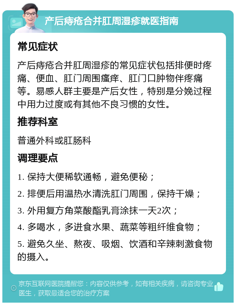 产后痔疮合并肛周湿疹就医指南 常见症状 产后痔疮合并肛周湿疹的常见症状包括排便时疼痛、便血、肛门周围瘙痒、肛门口肿物伴疼痛等。易感人群主要是产后女性，特别是分娩过程中用力过度或有其他不良习惯的女性。 推荐科室 普通外科或肛肠科 调理要点 1. 保持大便稀软通畅，避免便秘； 2. 排便后用温热水清洗肛门周围，保持干燥； 3. 外用复方角菜酸酯乳膏涂抹一天2次； 4. 多喝水，多进食水果、蔬菜等粗纤维食物； 5. 避免久坐、熬夜、吸烟、饮酒和辛辣刺激食物的摄入。