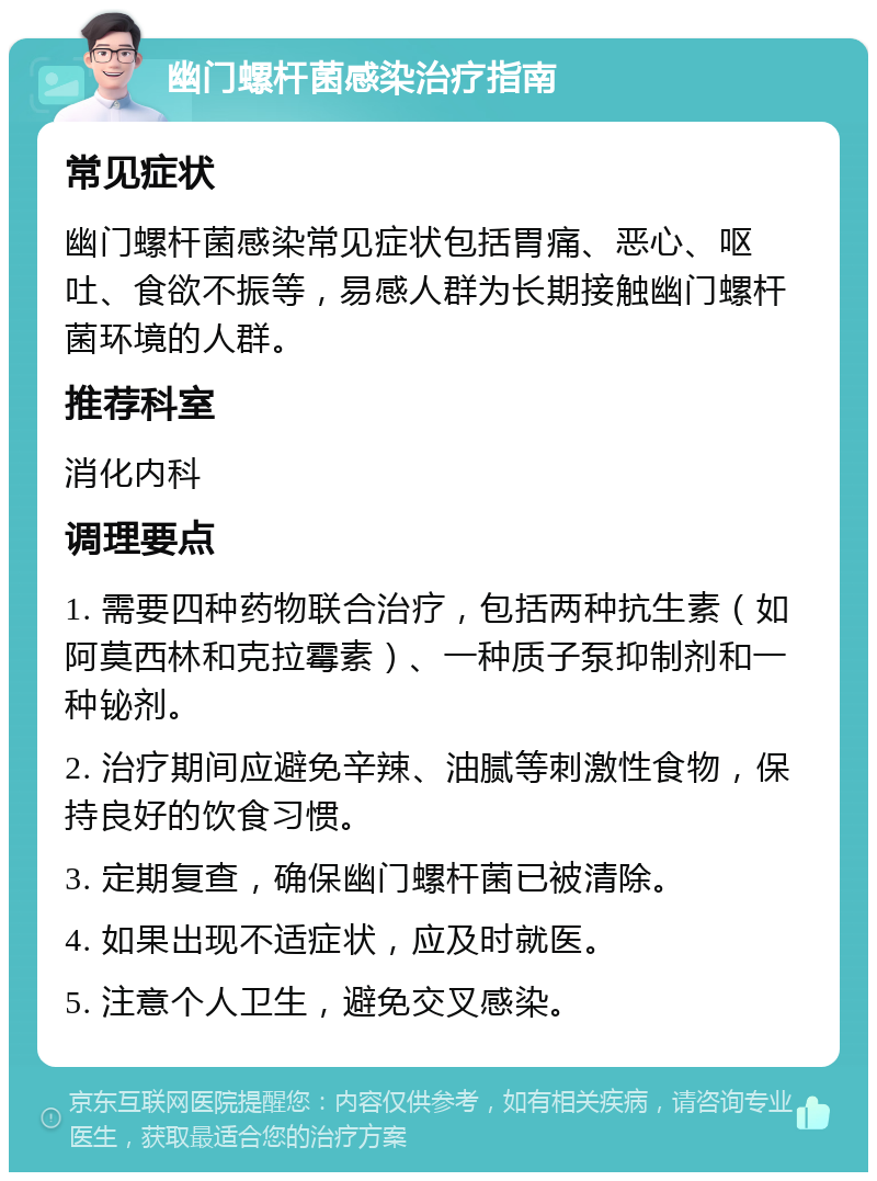 幽门螺杆菌感染治疗指南 常见症状 幽门螺杆菌感染常见症状包括胃痛、恶心、呕吐、食欲不振等，易感人群为长期接触幽门螺杆菌环境的人群。 推荐科室 消化内科 调理要点 1. 需要四种药物联合治疗，包括两种抗生素（如阿莫西林和克拉霉素）、一种质子泵抑制剂和一种铋剂。 2. 治疗期间应避免辛辣、油腻等刺激性食物，保持良好的饮食习惯。 3. 定期复查，确保幽门螺杆菌已被清除。 4. 如果出现不适症状，应及时就医。 5. 注意个人卫生，避免交叉感染。