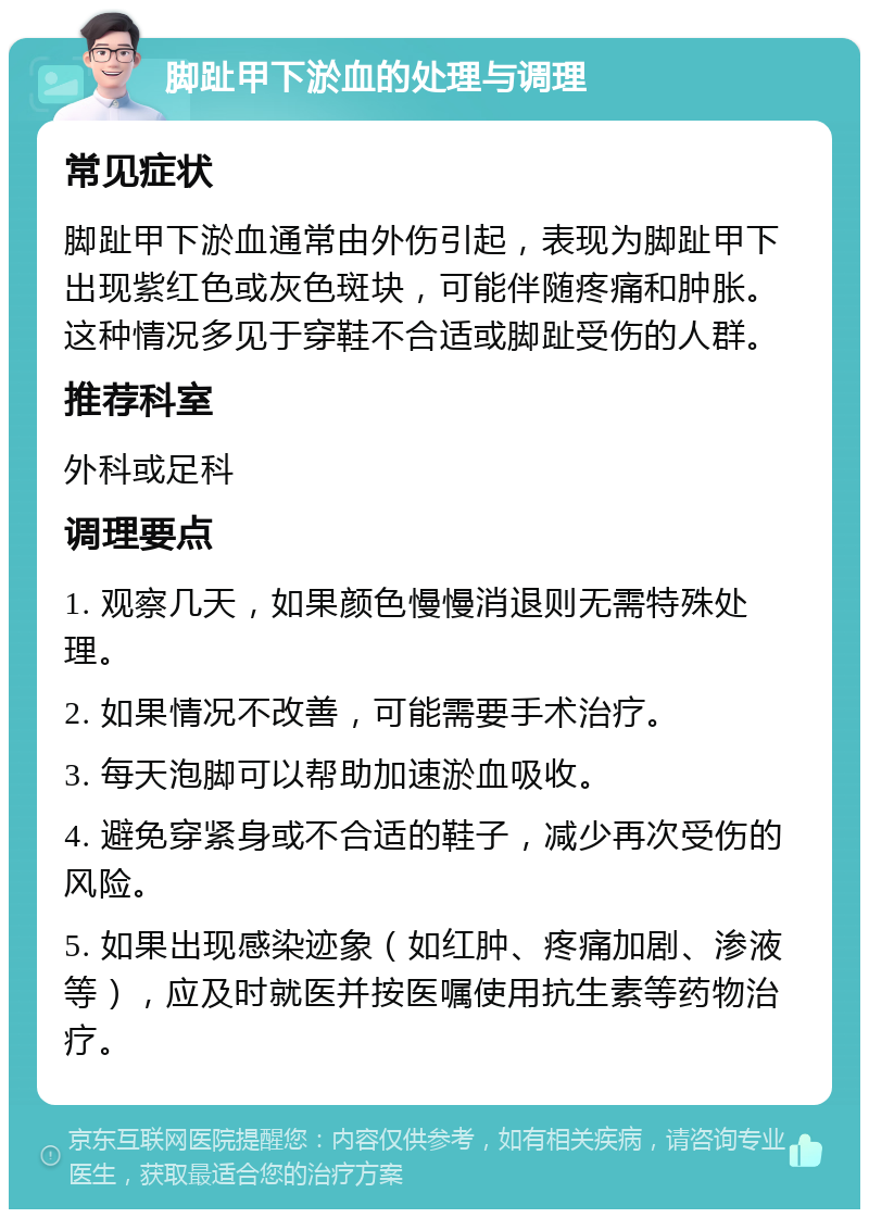 脚趾甲下淤血的处理与调理 常见症状 脚趾甲下淤血通常由外伤引起，表现为脚趾甲下出现紫红色或灰色斑块，可能伴随疼痛和肿胀。这种情况多见于穿鞋不合适或脚趾受伤的人群。 推荐科室 外科或足科 调理要点 1. 观察几天，如果颜色慢慢消退则无需特殊处理。 2. 如果情况不改善，可能需要手术治疗。 3. 每天泡脚可以帮助加速淤血吸收。 4. 避免穿紧身或不合适的鞋子，减少再次受伤的风险。 5. 如果出现感染迹象（如红肿、疼痛加剧、渗液等），应及时就医并按医嘱使用抗生素等药物治疗。