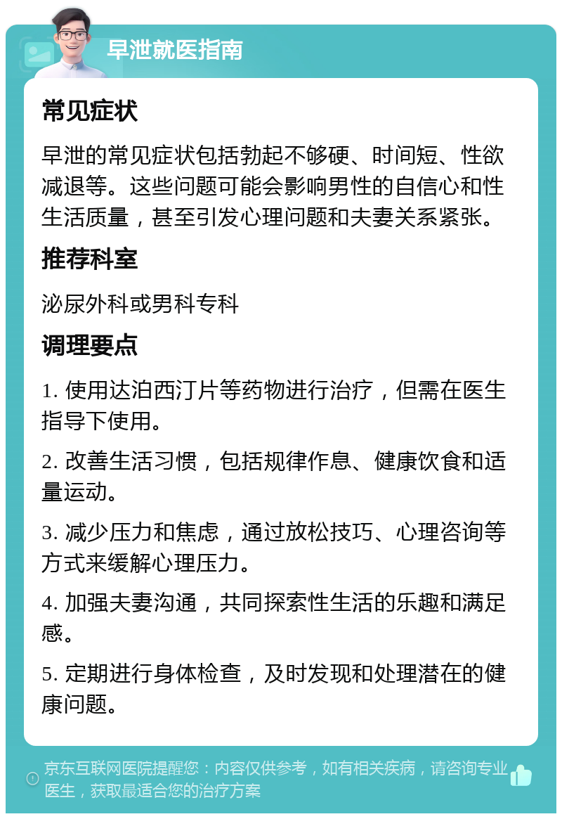 早泄就医指南 常见症状 早泄的常见症状包括勃起不够硬、时间短、性欲减退等。这些问题可能会影响男性的自信心和性生活质量，甚至引发心理问题和夫妻关系紧张。 推荐科室 泌尿外科或男科专科 调理要点 1. 使用达泊西汀片等药物进行治疗，但需在医生指导下使用。 2. 改善生活习惯，包括规律作息、健康饮食和适量运动。 3. 减少压力和焦虑，通过放松技巧、心理咨询等方式来缓解心理压力。 4. 加强夫妻沟通，共同探索性生活的乐趣和满足感。 5. 定期进行身体检查，及时发现和处理潜在的健康问题。