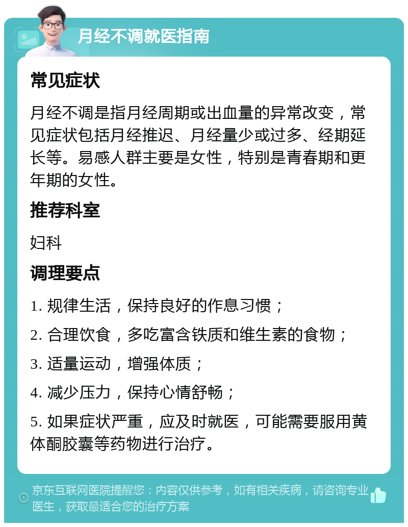 月经不调就医指南 常见症状 月经不调是指月经周期或出血量的异常改变，常见症状包括月经推迟、月经量少或过多、经期延长等。易感人群主要是女性，特别是青春期和更年期的女性。 推荐科室 妇科 调理要点 1. 规律生活，保持良好的作息习惯； 2. 合理饮食，多吃富含铁质和维生素的食物； 3. 适量运动，增强体质； 4. 减少压力，保持心情舒畅； 5. 如果症状严重，应及时就医，可能需要服用黄体酮胶囊等药物进行治疗。