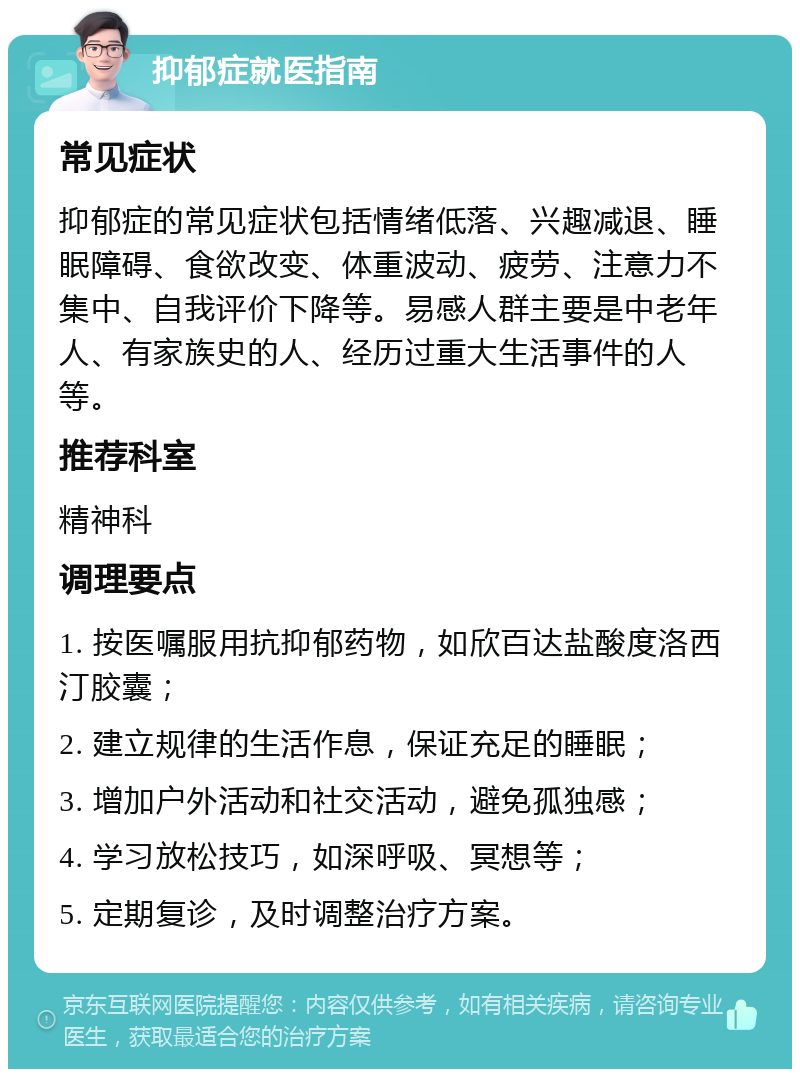 抑郁症就医指南 常见症状 抑郁症的常见症状包括情绪低落、兴趣减退、睡眠障碍、食欲改变、体重波动、疲劳、注意力不集中、自我评价下降等。易感人群主要是中老年人、有家族史的人、经历过重大生活事件的人等。 推荐科室 精神科 调理要点 1. 按医嘱服用抗抑郁药物，如欣百达盐酸度洛西汀胶囊； 2. 建立规律的生活作息，保证充足的睡眠； 3. 增加户外活动和社交活动，避免孤独感； 4. 学习放松技巧，如深呼吸、冥想等； 5. 定期复诊，及时调整治疗方案。