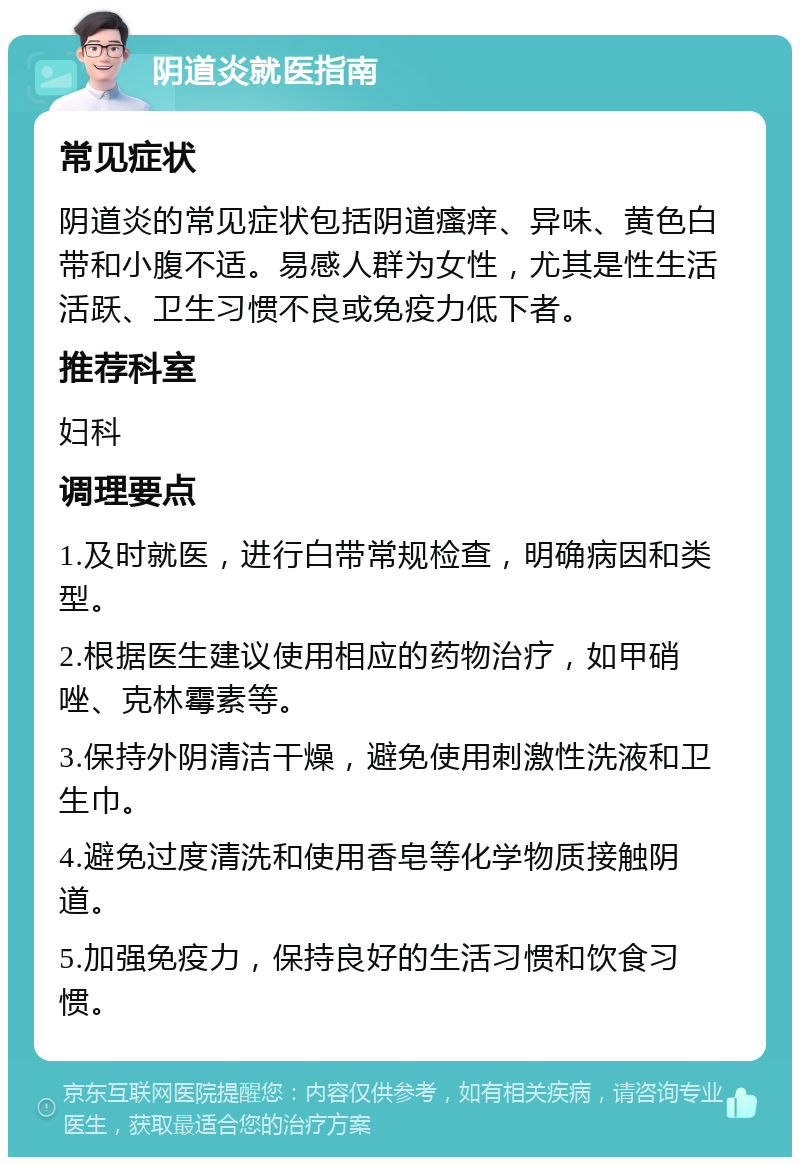 阴道炎就医指南 常见症状 阴道炎的常见症状包括阴道瘙痒、异味、黄色白带和小腹不适。易感人群为女性，尤其是性生活活跃、卫生习惯不良或免疫力低下者。 推荐科室 妇科 调理要点 1.及时就医，进行白带常规检查，明确病因和类型。 2.根据医生建议使用相应的药物治疗，如甲硝唑、克林霉素等。 3.保持外阴清洁干燥，避免使用刺激性洗液和卫生巾。 4.避免过度清洗和使用香皂等化学物质接触阴道。 5.加强免疫力，保持良好的生活习惯和饮食习惯。