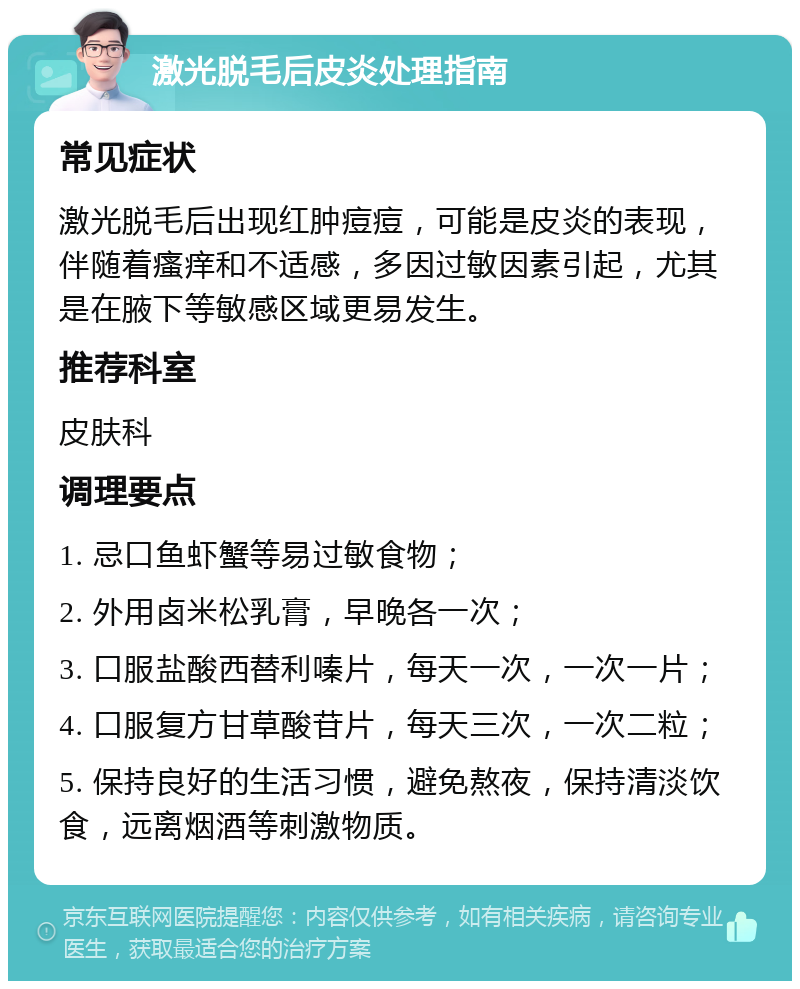 激光脱毛后皮炎处理指南 常见症状 激光脱毛后出现红肿痘痘，可能是皮炎的表现，伴随着瘙痒和不适感，多因过敏因素引起，尤其是在腋下等敏感区域更易发生。 推荐科室 皮肤科 调理要点 1. 忌口鱼虾蟹等易过敏食物； 2. 外用卤米松乳膏，早晚各一次； 3. 口服盐酸西替利嗪片，每天一次，一次一片； 4. 口服复方甘草酸苷片，每天三次，一次二粒； 5. 保持良好的生活习惯，避免熬夜，保持清淡饮食，远离烟酒等刺激物质。