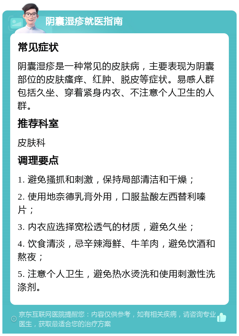 阴囊湿疹就医指南 常见症状 阴囊湿疹是一种常见的皮肤病，主要表现为阴囊部位的皮肤瘙痒、红肿、脱皮等症状。易感人群包括久坐、穿着紧身内衣、不注意个人卫生的人群。 推荐科室 皮肤科 调理要点 1. 避免搔抓和刺激，保持局部清洁和干燥； 2. 使用地奈德乳膏外用，口服盐酸左西替利嗪片； 3. 内衣应选择宽松透气的材质，避免久坐； 4. 饮食清淡，忌辛辣海鲜、牛羊肉，避免饮酒和熬夜； 5. 注意个人卫生，避免热水烫洗和使用刺激性洗涤剂。