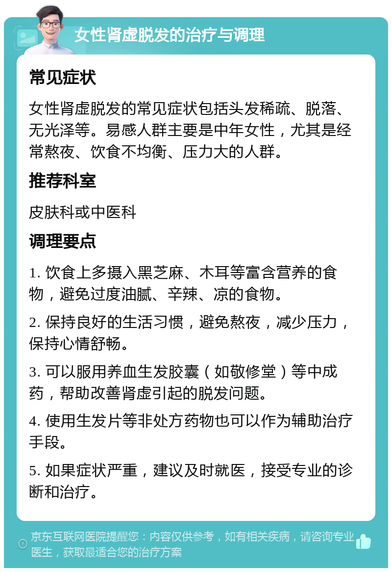 女性肾虚脱发的治疗与调理 常见症状 女性肾虚脱发的常见症状包括头发稀疏、脱落、无光泽等。易感人群主要是中年女性，尤其是经常熬夜、饮食不均衡、压力大的人群。 推荐科室 皮肤科或中医科 调理要点 1. 饮食上多摄入黑芝麻、木耳等富含营养的食物，避免过度油腻、辛辣、凉的食物。 2. 保持良好的生活习惯，避免熬夜，减少压力，保持心情舒畅。 3. 可以服用养血生发胶囊（如敬修堂）等中成药，帮助改善肾虚引起的脱发问题。 4. 使用生发片等非处方药物也可以作为辅助治疗手段。 5. 如果症状严重，建议及时就医，接受专业的诊断和治疗。