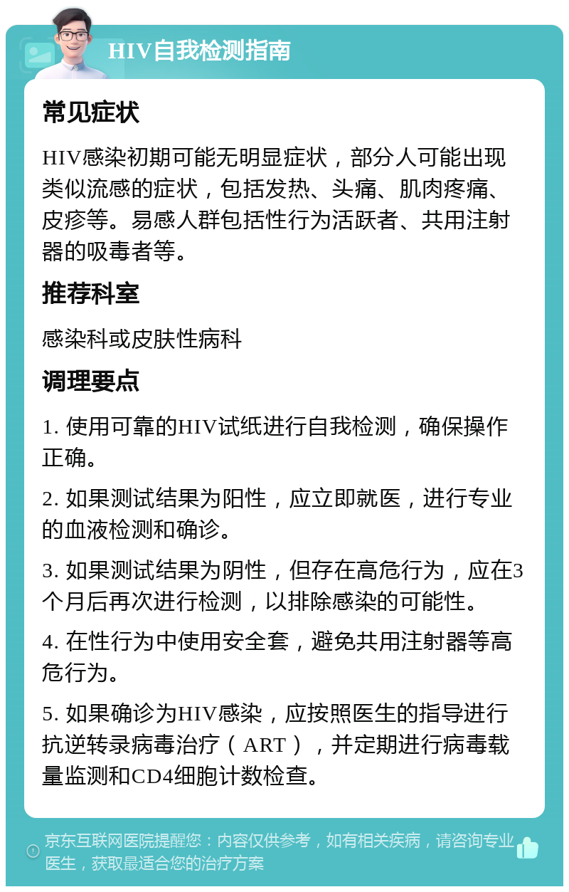 HIV自我检测指南 常见症状 HIV感染初期可能无明显症状，部分人可能出现类似流感的症状，包括发热、头痛、肌肉疼痛、皮疹等。易感人群包括性行为活跃者、共用注射器的吸毒者等。 推荐科室 感染科或皮肤性病科 调理要点 1. 使用可靠的HIV试纸进行自我检测，确保操作正确。 2. 如果测试结果为阳性，应立即就医，进行专业的血液检测和确诊。 3. 如果测试结果为阴性，但存在高危行为，应在3个月后再次进行检测，以排除感染的可能性。 4. 在性行为中使用安全套，避免共用注射器等高危行为。 5. 如果确诊为HIV感染，应按照医生的指导进行抗逆转录病毒治疗（ART），并定期进行病毒载量监测和CD4细胞计数检查。