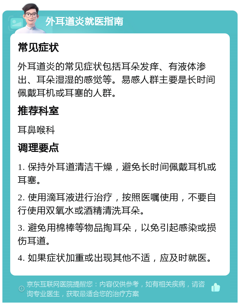 外耳道炎就医指南 常见症状 外耳道炎的常见症状包括耳朵发痒、有液体渗出、耳朵湿湿的感觉等。易感人群主要是长时间佩戴耳机或耳塞的人群。 推荐科室 耳鼻喉科 调理要点 1. 保持外耳道清洁干燥，避免长时间佩戴耳机或耳塞。 2. 使用滴耳液进行治疗，按照医嘱使用，不要自行使用双氧水或酒精清洗耳朵。 3. 避免用棉棒等物品掏耳朵，以免引起感染或损伤耳道。 4. 如果症状加重或出现其他不适，应及时就医。