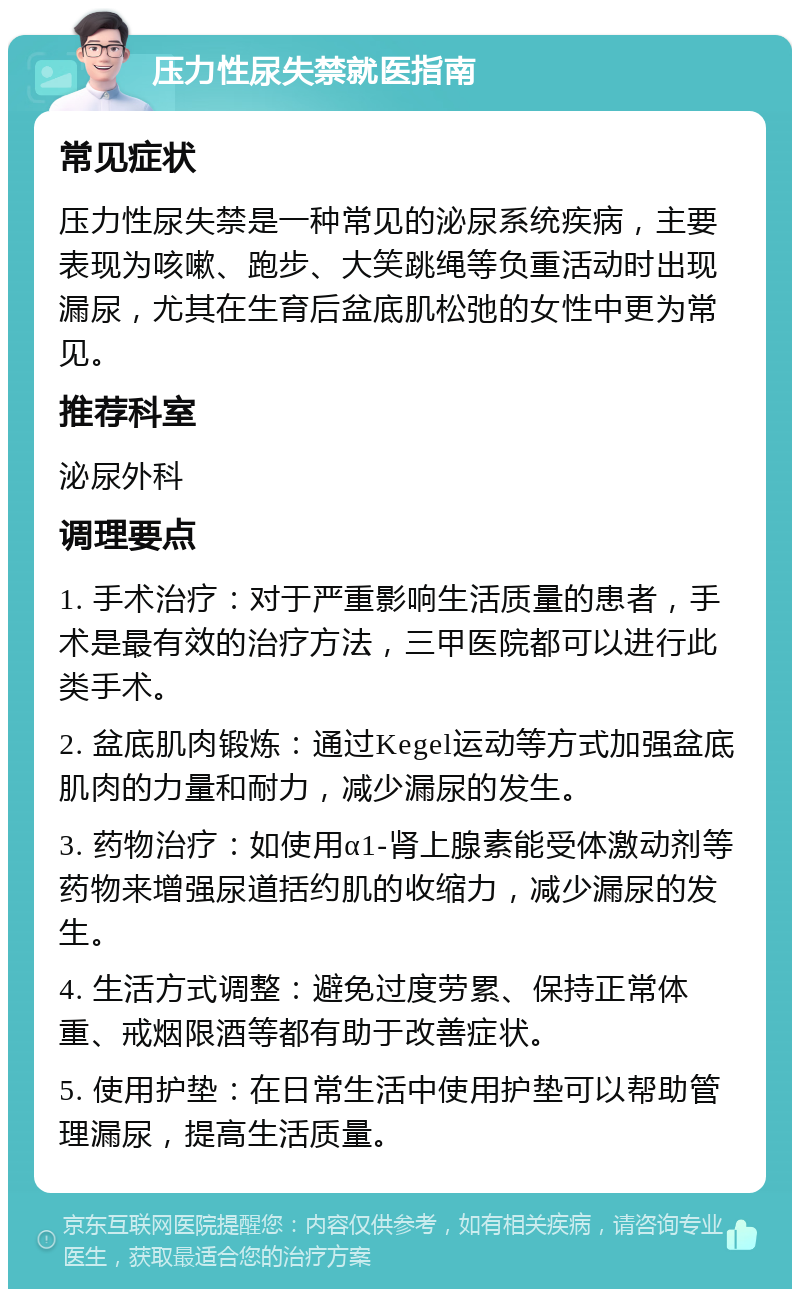 压力性尿失禁就医指南 常见症状 压力性尿失禁是一种常见的泌尿系统疾病，主要表现为咳嗽、跑步、大笑跳绳等负重活动时出现漏尿，尤其在生育后盆底肌松弛的女性中更为常见。 推荐科室 泌尿外科 调理要点 1. 手术治疗：对于严重影响生活质量的患者，手术是最有效的治疗方法，三甲医院都可以进行此类手术。 2. 盆底肌肉锻炼：通过Kegel运动等方式加强盆底肌肉的力量和耐力，减少漏尿的发生。 3. 药物治疗：如使用α1-肾上腺素能受体激动剂等药物来增强尿道括约肌的收缩力，减少漏尿的发生。 4. 生活方式调整：避免过度劳累、保持正常体重、戒烟限酒等都有助于改善症状。 5. 使用护垫：在日常生活中使用护垫可以帮助管理漏尿，提高生活质量。