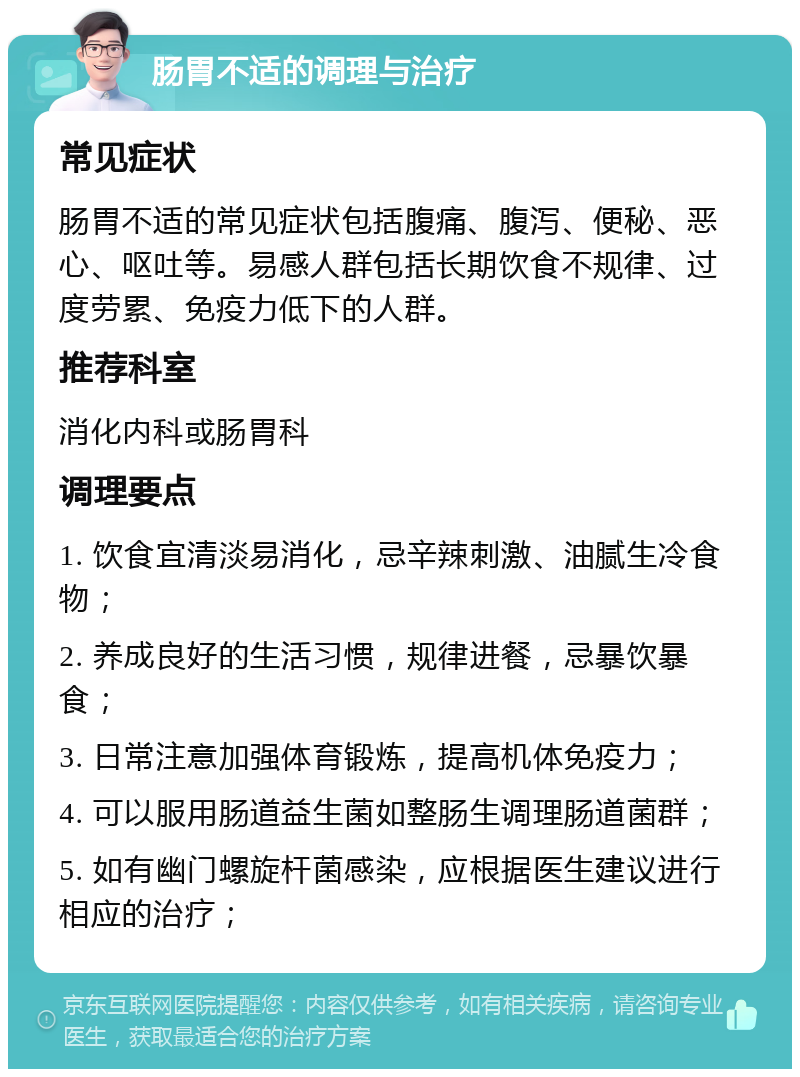 肠胃不适的调理与治疗 常见症状 肠胃不适的常见症状包括腹痛、腹泻、便秘、恶心、呕吐等。易感人群包括长期饮食不规律、过度劳累、免疫力低下的人群。 推荐科室 消化内科或肠胃科 调理要点 1. 饮食宜清淡易消化，忌辛辣刺激、油腻生冷食物； 2. 养成良好的生活习惯，规律进餐，忌暴饮暴食； 3. 日常注意加强体育锻炼，提高机体免疫力； 4. 可以服用肠道益生菌如整肠生调理肠道菌群； 5. 如有幽门螺旋杆菌感染，应根据医生建议进行相应的治疗；