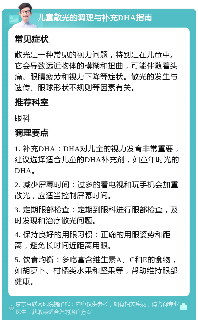 儿童散光的调理与补充DHA指南 常见症状 散光是一种常见的视力问题，特别是在儿童中。它会导致远近物体的模糊和扭曲，可能伴随着头痛、眼睛疲劳和视力下降等症状。散光的发生与遗传、眼球形状不规则等因素有关。 推荐科室 眼科 调理要点 1. 补充DHA：DHA对儿童的视力发育非常重要，建议选择适合儿童的DHA补充剂，如童年时光的DHA。 2. 减少屏幕时间：过多的看电视和玩手机会加重散光，应适当控制屏幕时间。 3. 定期眼部检查：定期到眼科进行眼部检查，及时发现和治疗散光问题。 4. 保持良好的用眼习惯：正确的用眼姿势和距离，避免长时间近距离用眼。 5. 饮食均衡：多吃富含维生素A、C和E的食物，如胡萝卜、柑橘类水果和坚果等，帮助维持眼部健康。