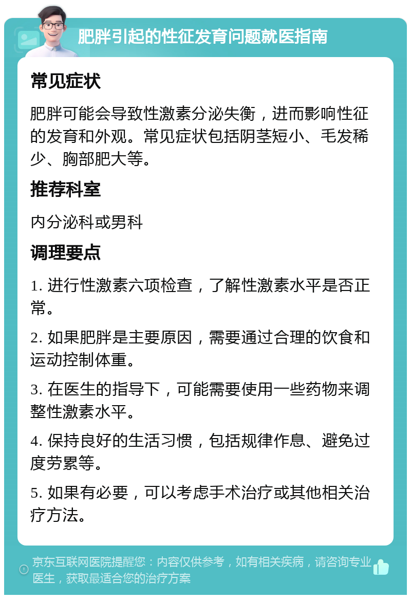 肥胖引起的性征发育问题就医指南 常见症状 肥胖可能会导致性激素分泌失衡，进而影响性征的发育和外观。常见症状包括阴茎短小、毛发稀少、胸部肥大等。 推荐科室 内分泌科或男科 调理要点 1. 进行性激素六项检查，了解性激素水平是否正常。 2. 如果肥胖是主要原因，需要通过合理的饮食和运动控制体重。 3. 在医生的指导下，可能需要使用一些药物来调整性激素水平。 4. 保持良好的生活习惯，包括规律作息、避免过度劳累等。 5. 如果有必要，可以考虑手术治疗或其他相关治疗方法。