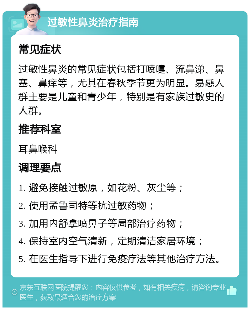 过敏性鼻炎治疗指南 常见症状 过敏性鼻炎的常见症状包括打喷嚏、流鼻涕、鼻塞、鼻痒等，尤其在春秋季节更为明显。易感人群主要是儿童和青少年，特别是有家族过敏史的人群。 推荐科室 耳鼻喉科 调理要点 1. 避免接触过敏原，如花粉、灰尘等； 2. 使用孟鲁司特等抗过敏药物； 3. 加用内舒拿喷鼻子等局部治疗药物； 4. 保持室内空气清新，定期清洁家居环境； 5. 在医生指导下进行免疫疗法等其他治疗方法。