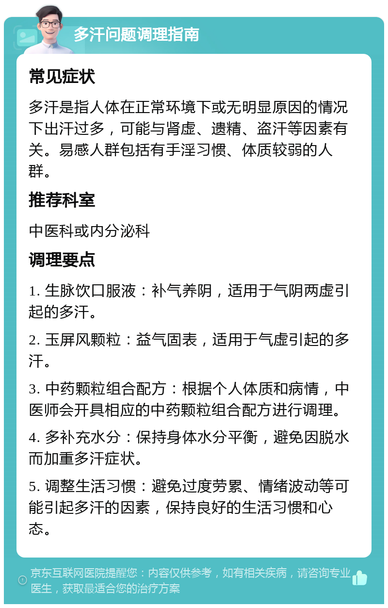 多汗问题调理指南 常见症状 多汗是指人体在正常环境下或无明显原因的情况下出汗过多，可能与肾虚、遗精、盗汗等因素有关。易感人群包括有手淫习惯、体质较弱的人群。 推荐科室 中医科或内分泌科 调理要点 1. 生脉饮口服液：补气养阴，适用于气阴两虚引起的多汗。 2. 玉屏风颗粒：益气固表，适用于气虚引起的多汗。 3. 中药颗粒组合配方：根据个人体质和病情，中医师会开具相应的中药颗粒组合配方进行调理。 4. 多补充水分：保持身体水分平衡，避免因脱水而加重多汗症状。 5. 调整生活习惯：避免过度劳累、情绪波动等可能引起多汗的因素，保持良好的生活习惯和心态。