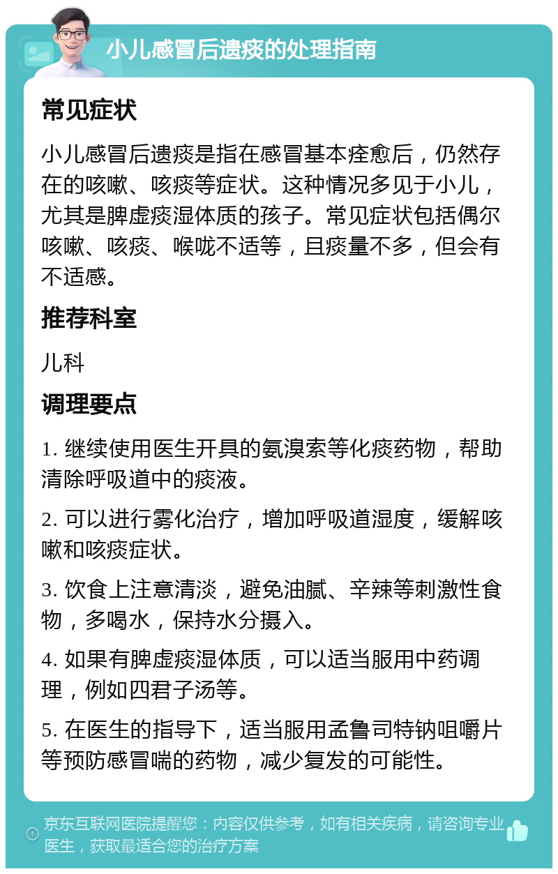 小儿感冒后遗痰的处理指南 常见症状 小儿感冒后遗痰是指在感冒基本痊愈后，仍然存在的咳嗽、咳痰等症状。这种情况多见于小儿，尤其是脾虚痰湿体质的孩子。常见症状包括偶尔咳嗽、咳痰、喉咙不适等，且痰量不多，但会有不适感。 推荐科室 儿科 调理要点 1. 继续使用医生开具的氨溴索等化痰药物，帮助清除呼吸道中的痰液。 2. 可以进行雾化治疗，增加呼吸道湿度，缓解咳嗽和咳痰症状。 3. 饮食上注意清淡，避免油腻、辛辣等刺激性食物，多喝水，保持水分摄入。 4. 如果有脾虚痰湿体质，可以适当服用中药调理，例如四君子汤等。 5. 在医生的指导下，适当服用孟鲁司特钠咀嚼片等预防感冒喘的药物，减少复发的可能性。