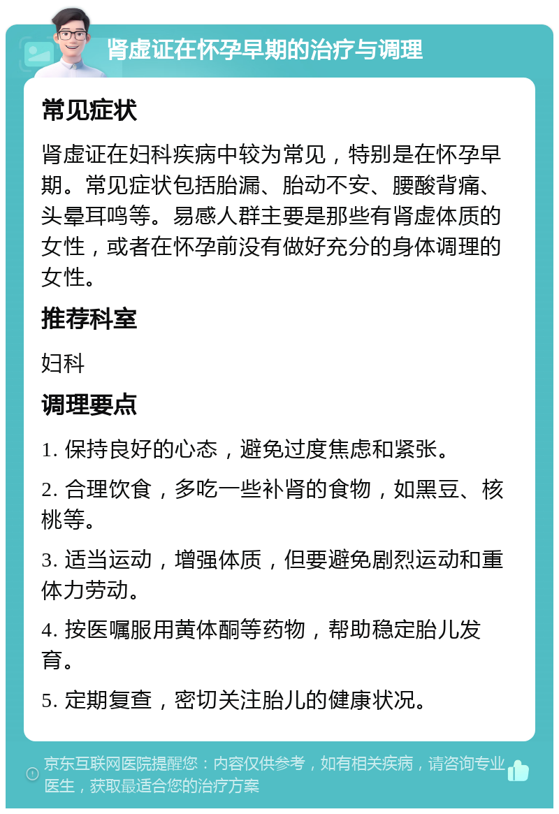 肾虚证在怀孕早期的治疗与调理 常见症状 肾虚证在妇科疾病中较为常见，特别是在怀孕早期。常见症状包括胎漏、胎动不安、腰酸背痛、头晕耳鸣等。易感人群主要是那些有肾虚体质的女性，或者在怀孕前没有做好充分的身体调理的女性。 推荐科室 妇科 调理要点 1. 保持良好的心态，避免过度焦虑和紧张。 2. 合理饮食，多吃一些补肾的食物，如黑豆、核桃等。 3. 适当运动，增强体质，但要避免剧烈运动和重体力劳动。 4. 按医嘱服用黄体酮等药物，帮助稳定胎儿发育。 5. 定期复查，密切关注胎儿的健康状况。