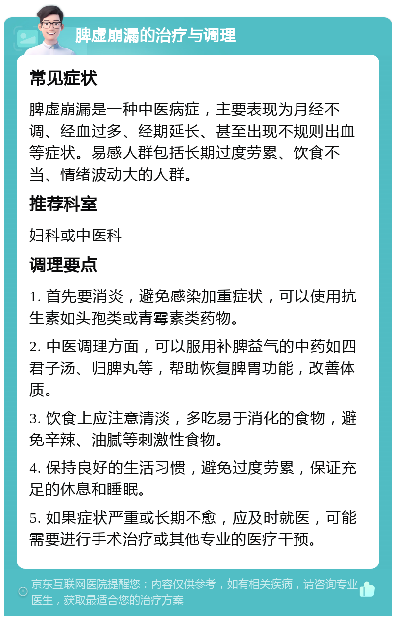 脾虚崩漏的治疗与调理 常见症状 脾虚崩漏是一种中医病症，主要表现为月经不调、经血过多、经期延长、甚至出现不规则出血等症状。易感人群包括长期过度劳累、饮食不当、情绪波动大的人群。 推荐科室 妇科或中医科 调理要点 1. 首先要消炎，避免感染加重症状，可以使用抗生素如头孢类或青霉素类药物。 2. 中医调理方面，可以服用补脾益气的中药如四君子汤、归脾丸等，帮助恢复脾胃功能，改善体质。 3. 饮食上应注意清淡，多吃易于消化的食物，避免辛辣、油腻等刺激性食物。 4. 保持良好的生活习惯，避免过度劳累，保证充足的休息和睡眠。 5. 如果症状严重或长期不愈，应及时就医，可能需要进行手术治疗或其他专业的医疗干预。