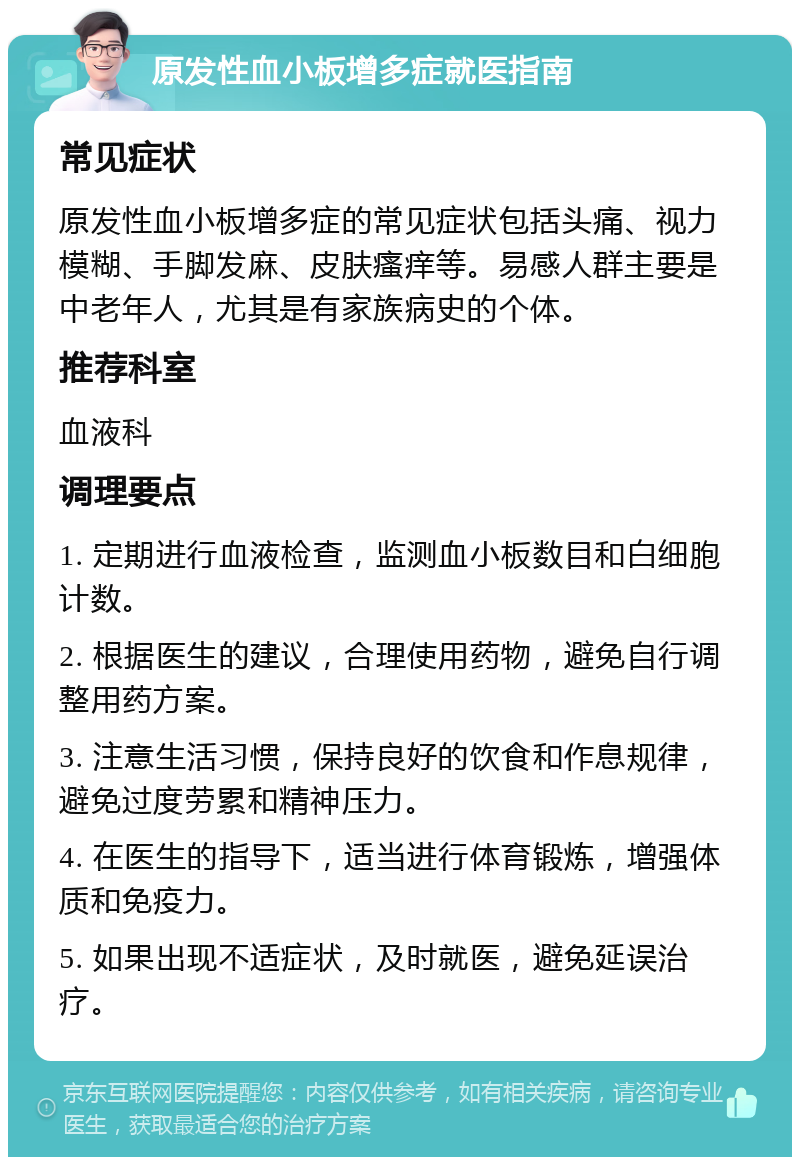 原发性血小板增多症就医指南 常见症状 原发性血小板增多症的常见症状包括头痛、视力模糊、手脚发麻、皮肤瘙痒等。易感人群主要是中老年人，尤其是有家族病史的个体。 推荐科室 血液科 调理要点 1. 定期进行血液检查，监测血小板数目和白细胞计数。 2. 根据医生的建议，合理使用药物，避免自行调整用药方案。 3. 注意生活习惯，保持良好的饮食和作息规律，避免过度劳累和精神压力。 4. 在医生的指导下，适当进行体育锻炼，增强体质和免疫力。 5. 如果出现不适症状，及时就医，避免延误治疗。