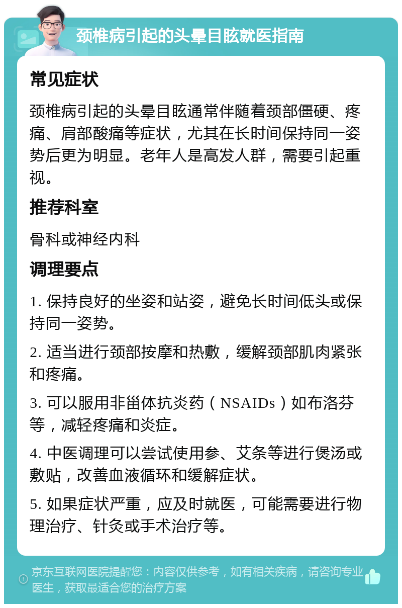 颈椎病引起的头晕目眩就医指南 常见症状 颈椎病引起的头晕目眩通常伴随着颈部僵硬、疼痛、肩部酸痛等症状，尤其在长时间保持同一姿势后更为明显。老年人是高发人群，需要引起重视。 推荐科室 骨科或神经内科 调理要点 1. 保持良好的坐姿和站姿，避免长时间低头或保持同一姿势。 2. 适当进行颈部按摩和热敷，缓解颈部肌肉紧张和疼痛。 3. 可以服用非甾体抗炎药（NSAIDs）如布洛芬等，减轻疼痛和炎症。 4. 中医调理可以尝试使用参、艾条等进行煲汤或敷贴，改善血液循环和缓解症状。 5. 如果症状严重，应及时就医，可能需要进行物理治疗、针灸或手术治疗等。