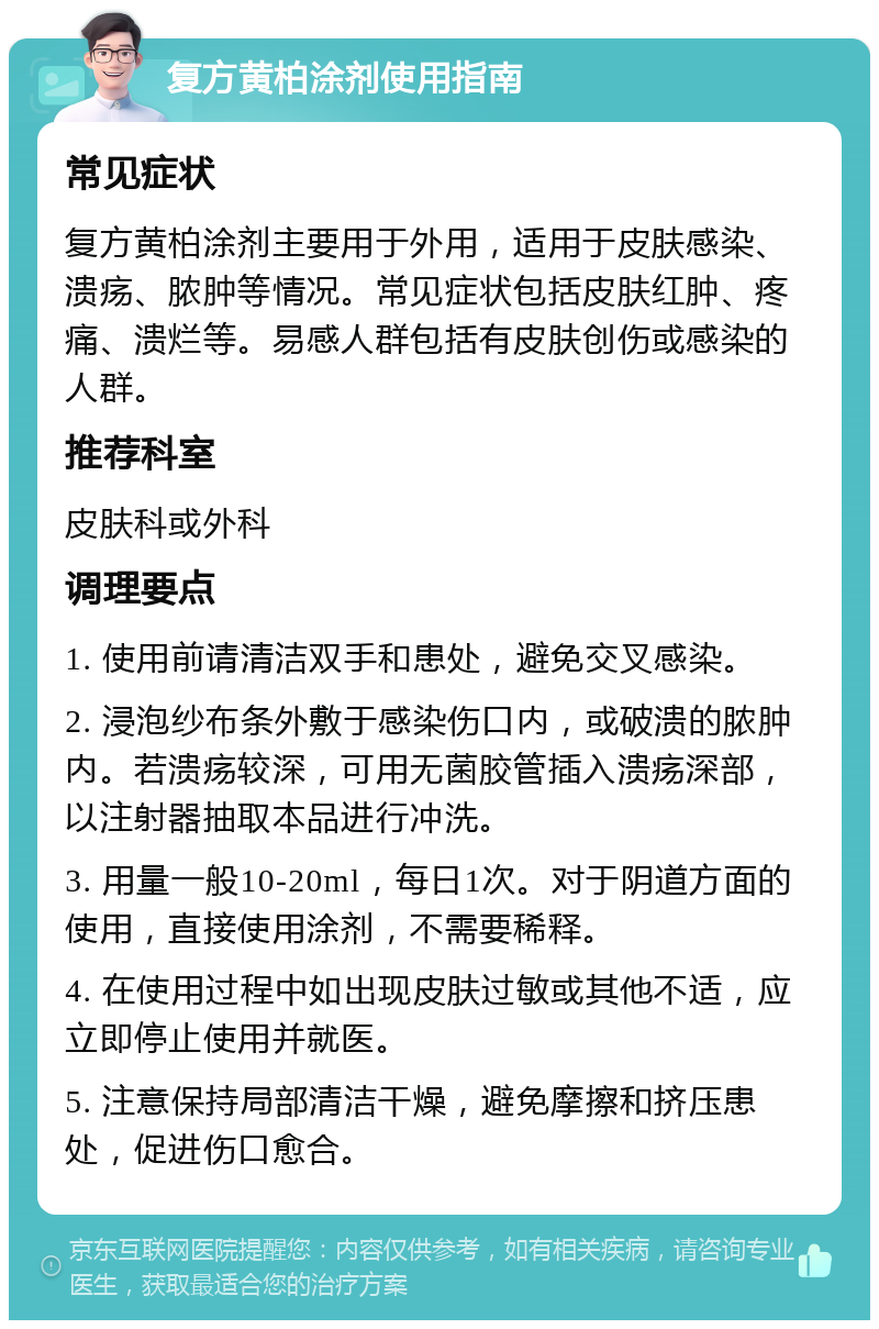 复方黄柏涂剂使用指南 常见症状 复方黄柏涂剂主要用于外用，适用于皮肤感染、溃疡、脓肿等情况。常见症状包括皮肤红肿、疼痛、溃烂等。易感人群包括有皮肤创伤或感染的人群。 推荐科室 皮肤科或外科 调理要点 1. 使用前请清洁双手和患处，避免交叉感染。 2. 浸泡纱布条外敷于感染伤口内，或破溃的脓肿内。若溃疡较深，可用无菌胶管插入溃疡深部，以注射器抽取本品进行冲洗。 3. 用量一般10-20ml，每日1次。对于阴道方面的使用，直接使用涂剂，不需要稀释。 4. 在使用过程中如出现皮肤过敏或其他不适，应立即停止使用并就医。 5. 注意保持局部清洁干燥，避免摩擦和挤压患处，促进伤口愈合。