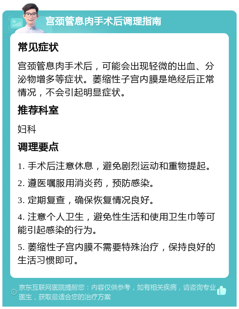 宫颈管息肉手术后调理指南 常见症状 宫颈管息肉手术后，可能会出现轻微的出血、分泌物增多等症状。萎缩性子宫内膜是绝经后正常情况，不会引起明显症状。 推荐科室 妇科 调理要点 1. 手术后注意休息，避免剧烈运动和重物提起。 2. 遵医嘱服用消炎药，预防感染。 3. 定期复查，确保恢复情况良好。 4. 注意个人卫生，避免性生活和使用卫生巾等可能引起感染的行为。 5. 萎缩性子宫内膜不需要特殊治疗，保持良好的生活习惯即可。