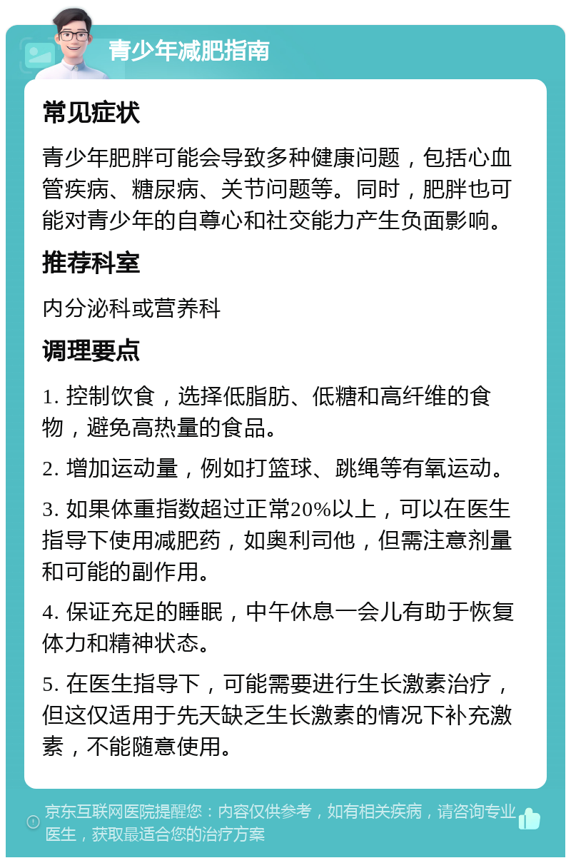 青少年减肥指南 常见症状 青少年肥胖可能会导致多种健康问题，包括心血管疾病、糖尿病、关节问题等。同时，肥胖也可能对青少年的自尊心和社交能力产生负面影响。 推荐科室 内分泌科或营养科 调理要点 1. 控制饮食，选择低脂肪、低糖和高纤维的食物，避免高热量的食品。 2. 增加运动量，例如打篮球、跳绳等有氧运动。 3. 如果体重指数超过正常20%以上，可以在医生指导下使用减肥药，如奥利司他，但需注意剂量和可能的副作用。 4. 保证充足的睡眠，中午休息一会儿有助于恢复体力和精神状态。 5. 在医生指导下，可能需要进行生长激素治疗，但这仅适用于先天缺乏生长激素的情况下补充激素，不能随意使用。