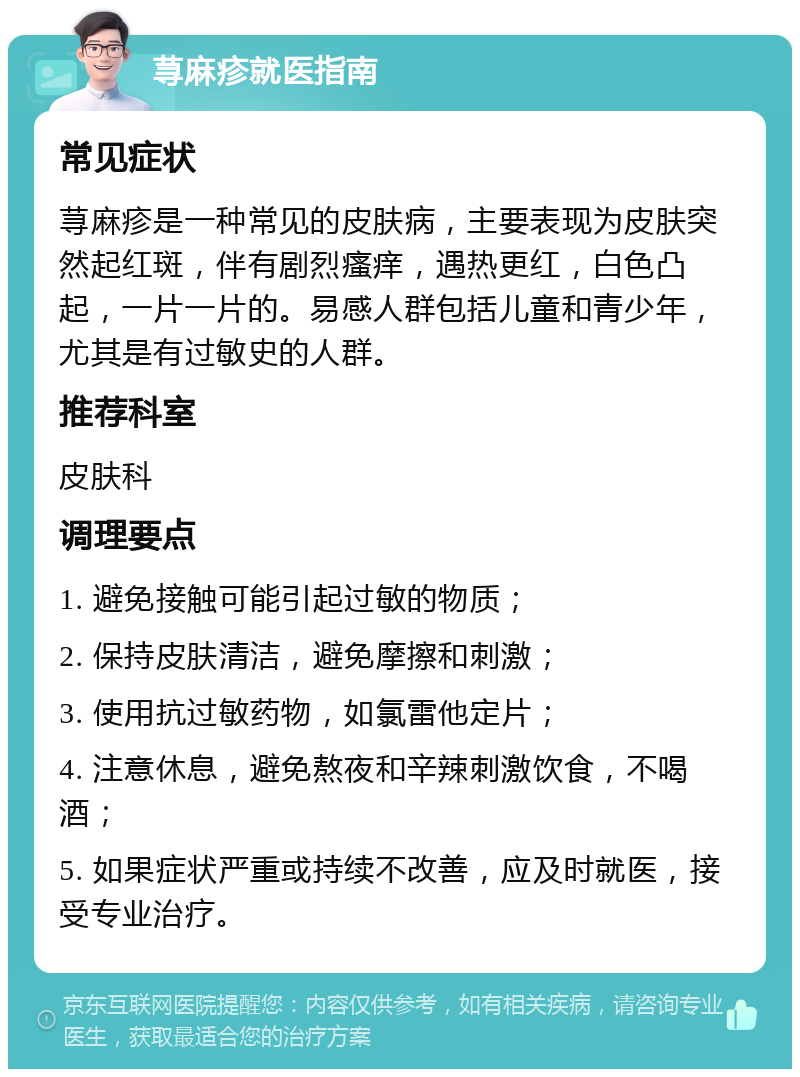 荨麻疹就医指南 常见症状 荨麻疹是一种常见的皮肤病，主要表现为皮肤突然起红斑，伴有剧烈瘙痒，遇热更红，白色凸起，一片一片的。易感人群包括儿童和青少年，尤其是有过敏史的人群。 推荐科室 皮肤科 调理要点 1. 避免接触可能引起过敏的物质； 2. 保持皮肤清洁，避免摩擦和刺激； 3. 使用抗过敏药物，如氯雷他定片； 4. 注意休息，避免熬夜和辛辣刺激饮食，不喝酒； 5. 如果症状严重或持续不改善，应及时就医，接受专业治疗。