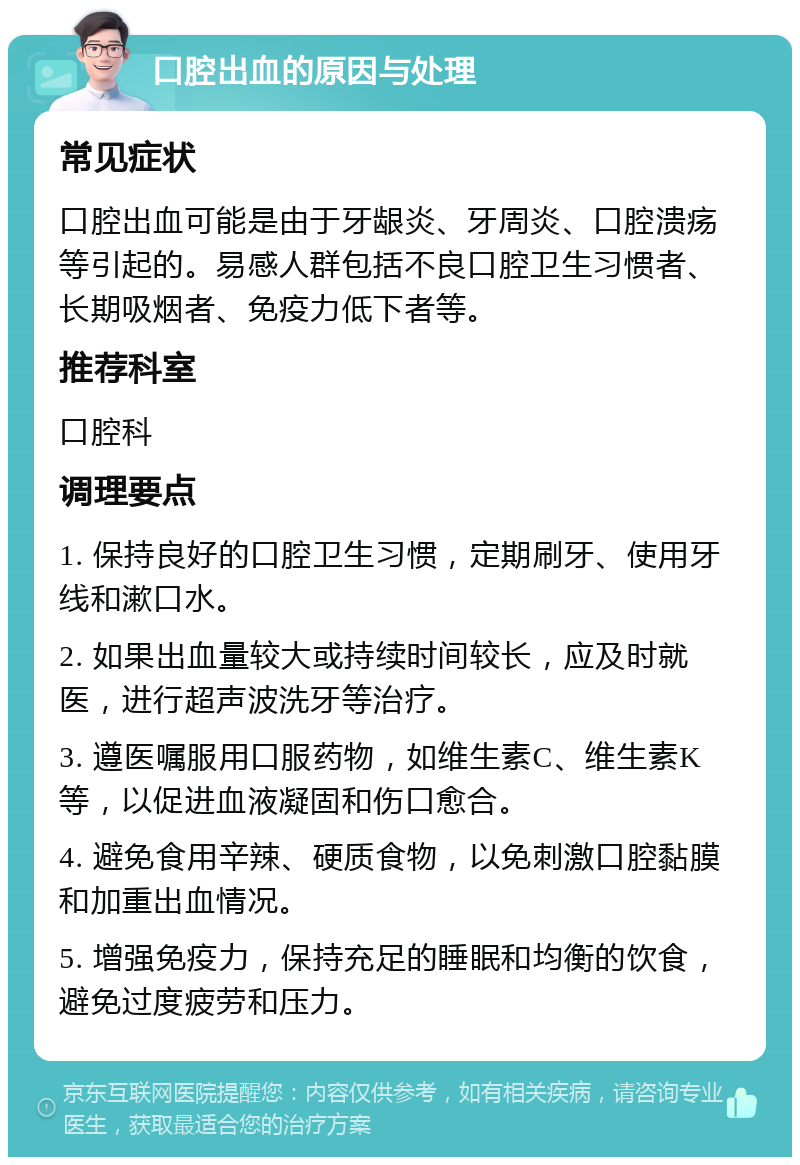 口腔出血的原因与处理 常见症状 口腔出血可能是由于牙龈炎、牙周炎、口腔溃疡等引起的。易感人群包括不良口腔卫生习惯者、长期吸烟者、免疫力低下者等。 推荐科室 口腔科 调理要点 1. 保持良好的口腔卫生习惯，定期刷牙、使用牙线和漱口水。 2. 如果出血量较大或持续时间较长，应及时就医，进行超声波洗牙等治疗。 3. 遵医嘱服用口服药物，如维生素C、维生素K等，以促进血液凝固和伤口愈合。 4. 避免食用辛辣、硬质食物，以免刺激口腔黏膜和加重出血情况。 5. 增强免疫力，保持充足的睡眠和均衡的饮食，避免过度疲劳和压力。