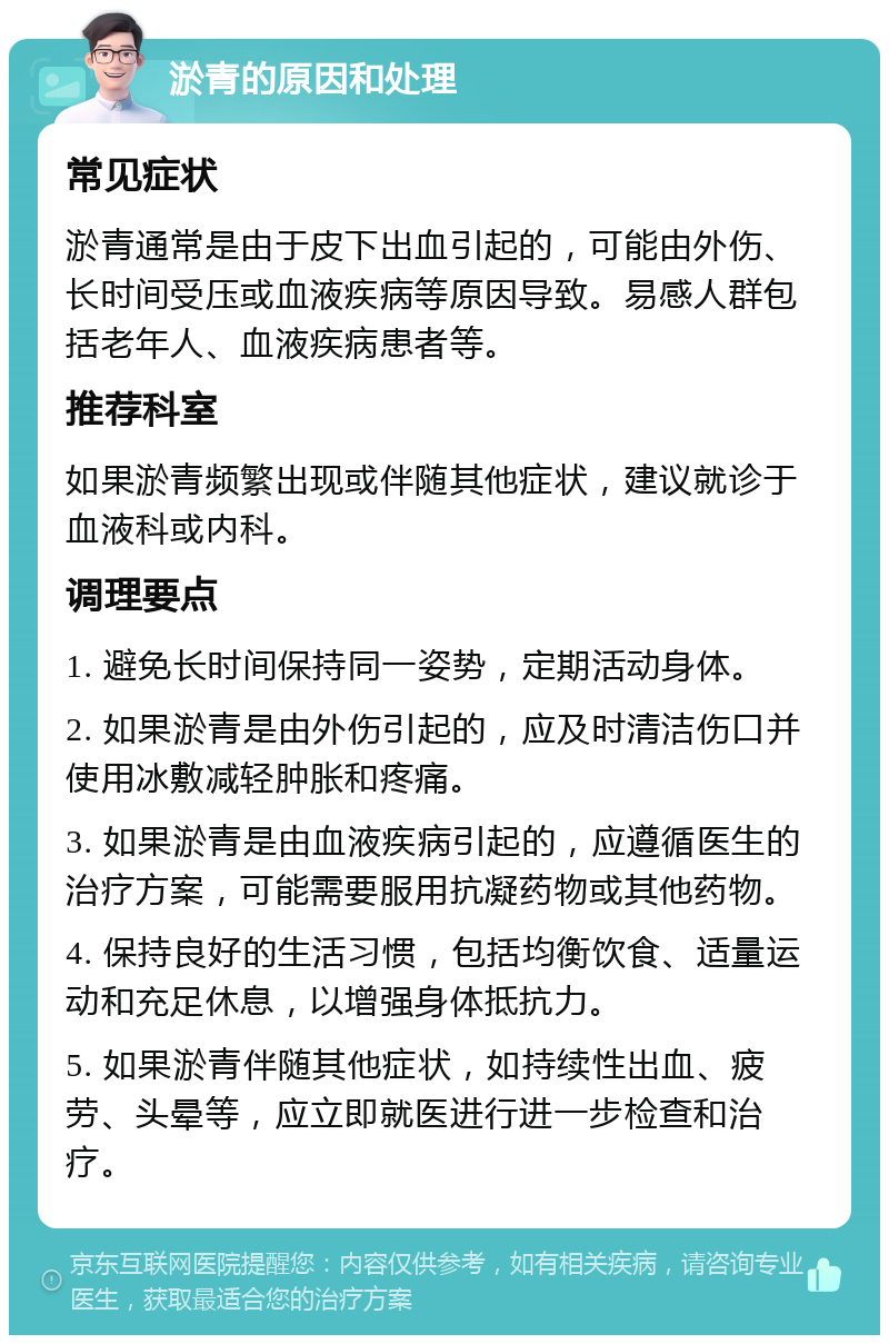 淤青的原因和处理 常见症状 淤青通常是由于皮下出血引起的，可能由外伤、长时间受压或血液疾病等原因导致。易感人群包括老年人、血液疾病患者等。 推荐科室 如果淤青频繁出现或伴随其他症状，建议就诊于血液科或内科。 调理要点 1. 避免长时间保持同一姿势，定期活动身体。 2. 如果淤青是由外伤引起的，应及时清洁伤口并使用冰敷减轻肿胀和疼痛。 3. 如果淤青是由血液疾病引起的，应遵循医生的治疗方案，可能需要服用抗凝药物或其他药物。 4. 保持良好的生活习惯，包括均衡饮食、适量运动和充足休息，以增强身体抵抗力。 5. 如果淤青伴随其他症状，如持续性出血、疲劳、头晕等，应立即就医进行进一步检查和治疗。