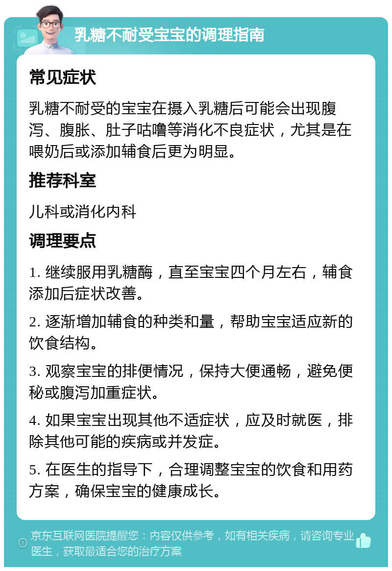 乳糖不耐受宝宝的调理指南 常见症状 乳糖不耐受的宝宝在摄入乳糖后可能会出现腹泻、腹胀、肚子咕噜等消化不良症状，尤其是在喂奶后或添加辅食后更为明显。 推荐科室 儿科或消化内科 调理要点 1. 继续服用乳糖酶，直至宝宝四个月左右，辅食添加后症状改善。 2. 逐渐增加辅食的种类和量，帮助宝宝适应新的饮食结构。 3. 观察宝宝的排便情况，保持大便通畅，避免便秘或腹泻加重症状。 4. 如果宝宝出现其他不适症状，应及时就医，排除其他可能的疾病或并发症。 5. 在医生的指导下，合理调整宝宝的饮食和用药方案，确保宝宝的健康成长。