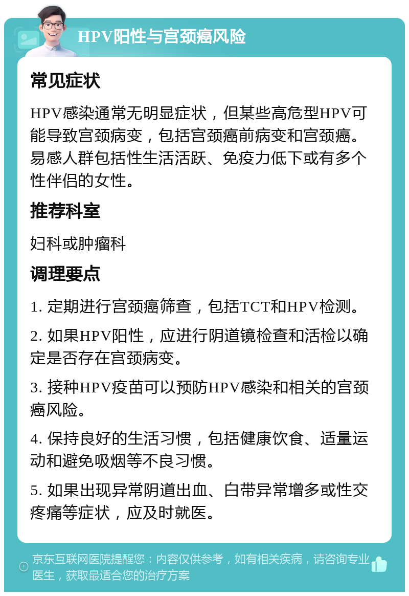 HPV阳性与宫颈癌风险 常见症状 HPV感染通常无明显症状，但某些高危型HPV可能导致宫颈病变，包括宫颈癌前病变和宫颈癌。易感人群包括性生活活跃、免疫力低下或有多个性伴侣的女性。 推荐科室 妇科或肿瘤科 调理要点 1. 定期进行宫颈癌筛查，包括TCT和HPV检测。 2. 如果HPV阳性，应进行阴道镜检查和活检以确定是否存在宫颈病变。 3. 接种HPV疫苗可以预防HPV感染和相关的宫颈癌风险。 4. 保持良好的生活习惯，包括健康饮食、适量运动和避免吸烟等不良习惯。 5. 如果出现异常阴道出血、白带异常增多或性交疼痛等症状，应及时就医。