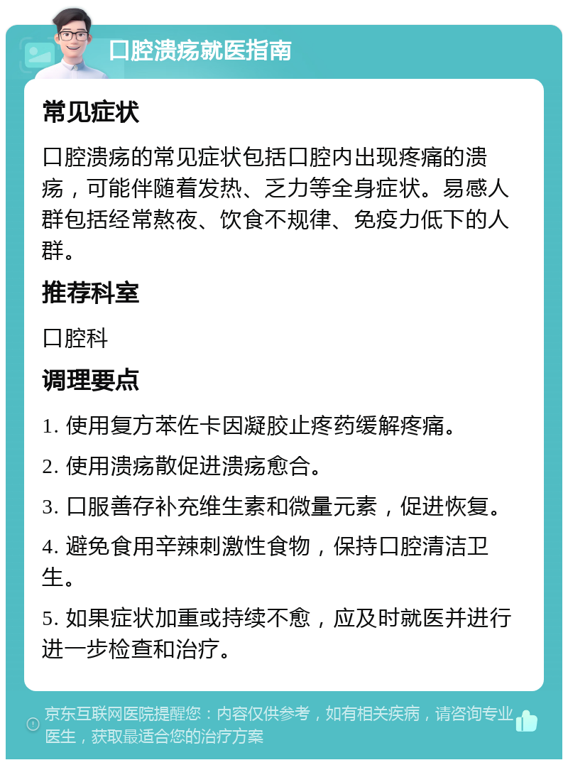 口腔溃疡就医指南 常见症状 口腔溃疡的常见症状包括口腔内出现疼痛的溃疡，可能伴随着发热、乏力等全身症状。易感人群包括经常熬夜、饮食不规律、免疫力低下的人群。 推荐科室 口腔科 调理要点 1. 使用复方苯佐卡因凝胶止疼药缓解疼痛。 2. 使用溃疡散促进溃疡愈合。 3. 口服善存补充维生素和微量元素，促进恢复。 4. 避免食用辛辣刺激性食物，保持口腔清洁卫生。 5. 如果症状加重或持续不愈，应及时就医并进行进一步检查和治疗。