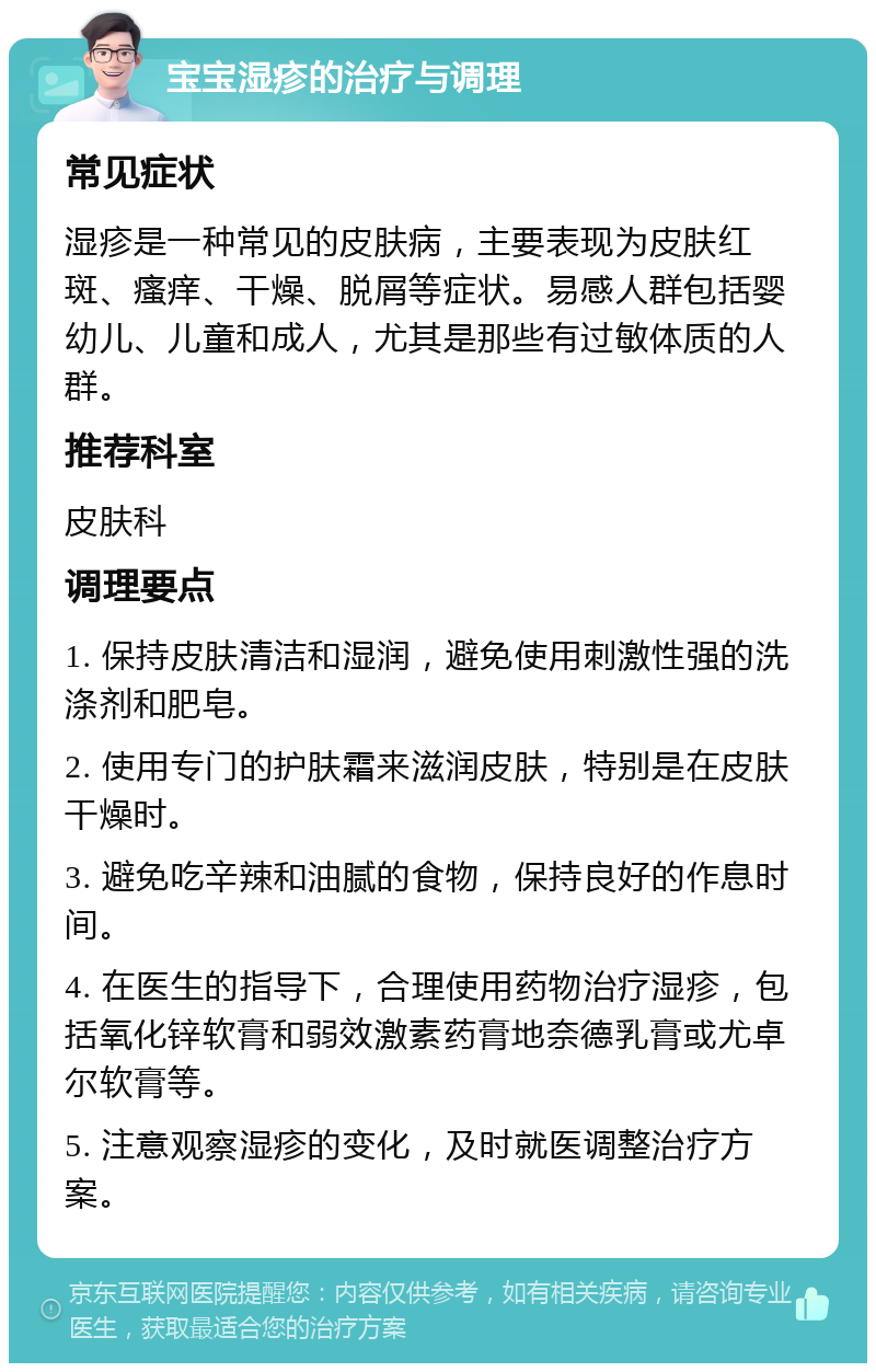 宝宝湿疹的治疗与调理 常见症状 湿疹是一种常见的皮肤病，主要表现为皮肤红斑、瘙痒、干燥、脱屑等症状。易感人群包括婴幼儿、儿童和成人，尤其是那些有过敏体质的人群。 推荐科室 皮肤科 调理要点 1. 保持皮肤清洁和湿润，避免使用刺激性强的洗涤剂和肥皂。 2. 使用专门的护肤霜来滋润皮肤，特别是在皮肤干燥时。 3. 避免吃辛辣和油腻的食物，保持良好的作息时间。 4. 在医生的指导下，合理使用药物治疗湿疹，包括氧化锌软膏和弱效激素药膏地奈德乳膏或尤卓尔软膏等。 5. 注意观察湿疹的变化，及时就医调整治疗方案。