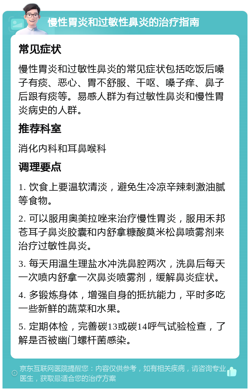 慢性胃炎和过敏性鼻炎的治疗指南 常见症状 慢性胃炎和过敏性鼻炎的常见症状包括吃饭后嗓子有痰、恶心、胃不舒服、干呕、嗓子痒、鼻子后跟有痰等。易感人群为有过敏性鼻炎和慢性胃炎病史的人群。 推荐科室 消化内科和耳鼻喉科 调理要点 1. 饮食上要温软清淡，避免生冷凉辛辣刺激油腻等食物。 2. 可以服用奥美拉唑来治疗慢性胃炎，服用禾邦苍耳子鼻炎胶囊和内舒拿糠酸莫米松鼻喷雾剂来治疗过敏性鼻炎。 3. 每天用温生理盐水冲洗鼻腔两次，洗鼻后每天一次喷内舒拿一次鼻炎喷雾剂，缓解鼻炎症状。 4. 多锻炼身体，增强自身的抵抗能力，平时多吃一些新鲜的蔬菜和水果。 5. 定期体检，完善碳13或碳14呼气试验检查，了解是否被幽门螺杆菌感染。