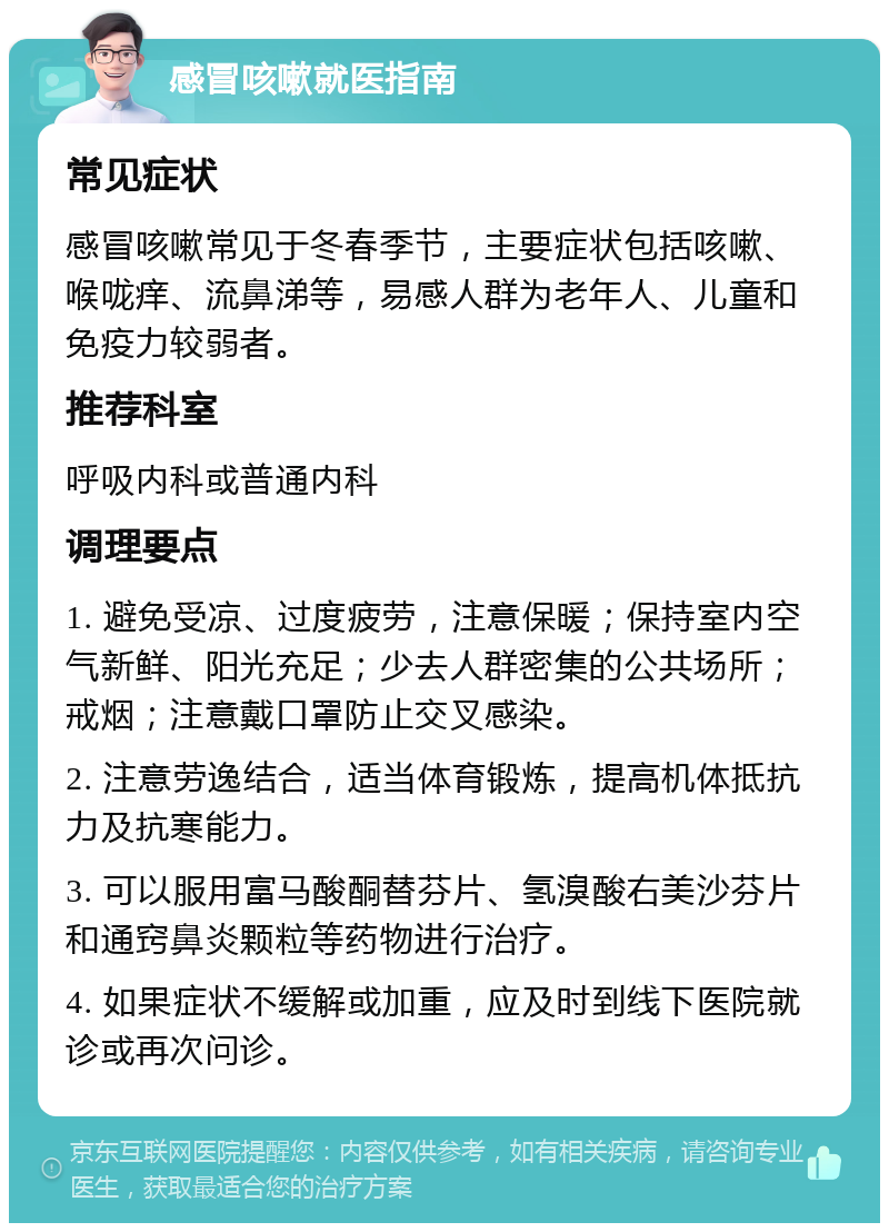 感冒咳嗽就医指南 常见症状 感冒咳嗽常见于冬春季节，主要症状包括咳嗽、喉咙痒、流鼻涕等，易感人群为老年人、儿童和免疫力较弱者。 推荐科室 呼吸内科或普通内科 调理要点 1. 避免受凉、过度疲劳，注意保暖；保持室内空气新鲜、阳光充足；少去人群密集的公共场所；戒烟；注意戴口罩防止交叉感染。 2. 注意劳逸结合，适当体育锻炼，提高机体抵抗力及抗寒能力。 3. 可以服用富马酸酮替芬片、氢溴酸右美沙芬片和通窍鼻炎颗粒等药物进行治疗。 4. 如果症状不缓解或加重，应及时到线下医院就诊或再次问诊。