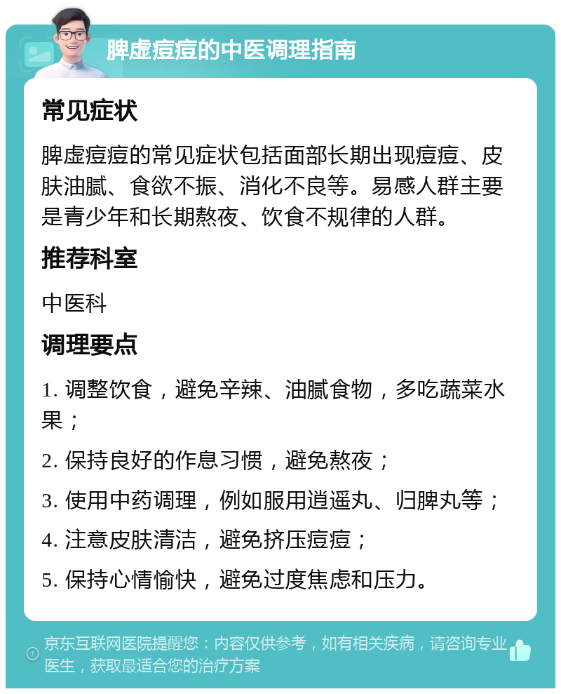 脾虚痘痘的中医调理指南 常见症状 脾虚痘痘的常见症状包括面部长期出现痘痘、皮肤油腻、食欲不振、消化不良等。易感人群主要是青少年和长期熬夜、饮食不规律的人群。 推荐科室 中医科 调理要点 1. 调整饮食，避免辛辣、油腻食物，多吃蔬菜水果； 2. 保持良好的作息习惯，避免熬夜； 3. 使用中药调理，例如服用逍遥丸、归脾丸等； 4. 注意皮肤清洁，避免挤压痘痘； 5. 保持心情愉快，避免过度焦虑和压力。