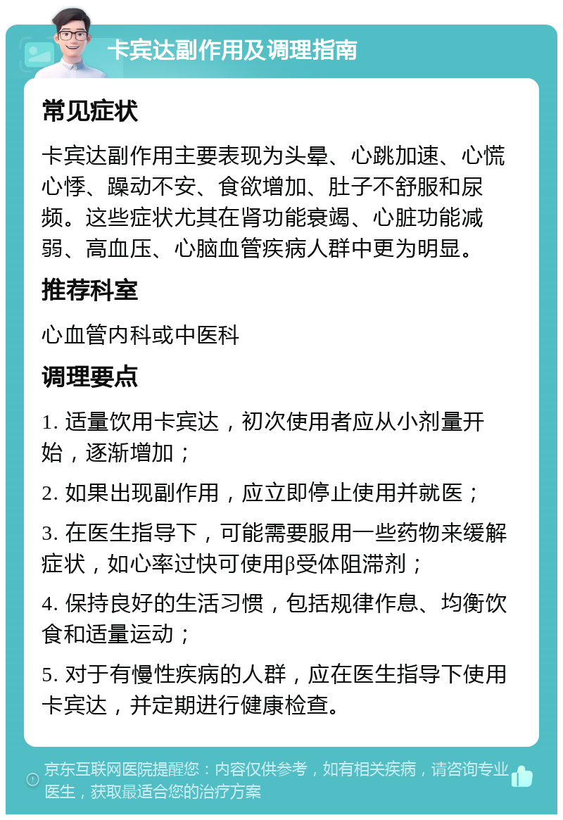 卡宾达副作用及调理指南 常见症状 卡宾达副作用主要表现为头晕、心跳加速、心慌心悸、躁动不安、食欲增加、肚子不舒服和尿频。这些症状尤其在肾功能衰竭、心脏功能减弱、高血压、心脑血管疾病人群中更为明显。 推荐科室 心血管内科或中医科 调理要点 1. 适量饮用卡宾达，初次使用者应从小剂量开始，逐渐增加； 2. 如果出现副作用，应立即停止使用并就医； 3. 在医生指导下，可能需要服用一些药物来缓解症状，如心率过快可使用β受体阻滞剂； 4. 保持良好的生活习惯，包括规律作息、均衡饮食和适量运动； 5. 对于有慢性疾病的人群，应在医生指导下使用卡宾达，并定期进行健康检查。