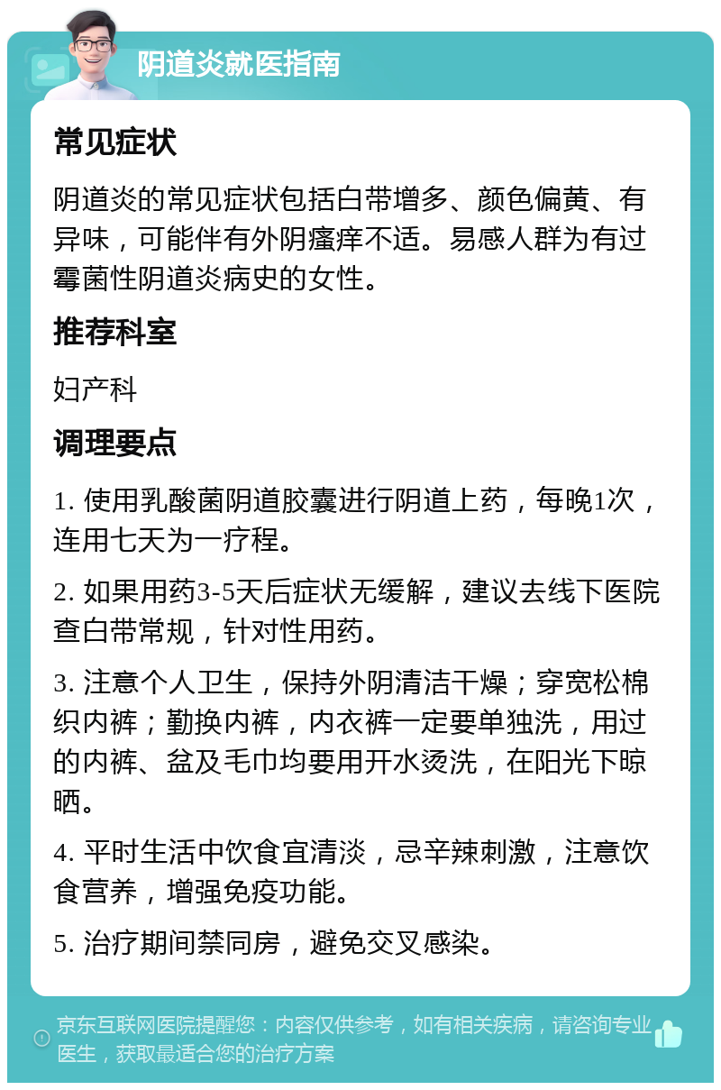 阴道炎就医指南 常见症状 阴道炎的常见症状包括白带增多、颜色偏黄、有异味，可能伴有外阴瘙痒不适。易感人群为有过霉菌性阴道炎病史的女性。 推荐科室 妇产科 调理要点 1. 使用乳酸菌阴道胶囊进行阴道上药，每晚1次，连用七天为一疗程。 2. 如果用药3-5天后症状无缓解，建议去线下医院查白带常规，针对性用药。 3. 注意个人卫生，保持外阴清洁干燥；穿宽松棉织内裤；勤换内裤，内衣裤一定要单独洗，用过的内裤、盆及毛巾均要用开水烫洗，在阳光下晾晒。 4. 平时生活中饮食宜清淡，忌辛辣刺激，注意饮食营养，增强免疫功能。 5. 治疗期间禁同房，避免交叉感染。