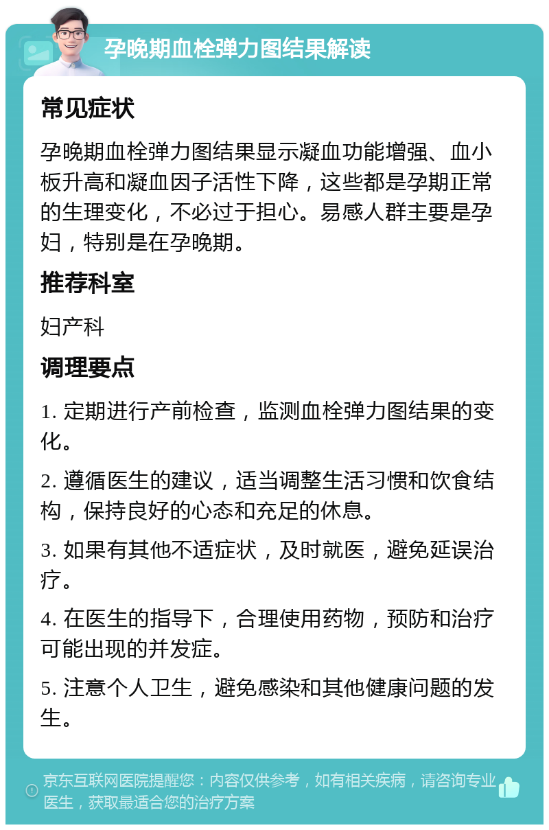 孕晚期血栓弹力图结果解读 常见症状 孕晚期血栓弹力图结果显示凝血功能增强、血小板升高和凝血因子活性下降，这些都是孕期正常的生理变化，不必过于担心。易感人群主要是孕妇，特别是在孕晚期。 推荐科室 妇产科 调理要点 1. 定期进行产前检查，监测血栓弹力图结果的变化。 2. 遵循医生的建议，适当调整生活习惯和饮食结构，保持良好的心态和充足的休息。 3. 如果有其他不适症状，及时就医，避免延误治疗。 4. 在医生的指导下，合理使用药物，预防和治疗可能出现的并发症。 5. 注意个人卫生，避免感染和其他健康问题的发生。