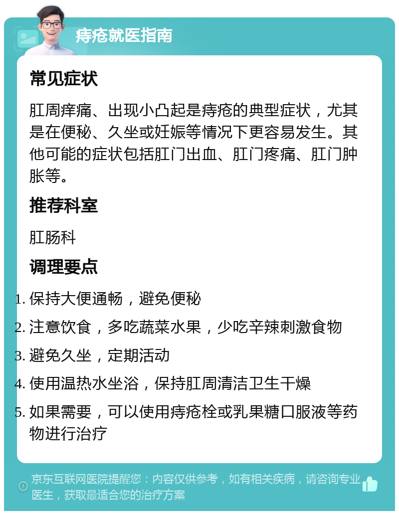 痔疮就医指南 常见症状 肛周痒痛、出现小凸起是痔疮的典型症状，尤其是在便秘、久坐或妊娠等情况下更容易发生。其他可能的症状包括肛门出血、肛门疼痛、肛门肿胀等。 推荐科室 肛肠科 调理要点 保持大便通畅，避免便秘 注意饮食，多吃蔬菜水果，少吃辛辣刺激食物 避免久坐，定期活动 使用温热水坐浴，保持肛周清洁卫生干燥 如果需要，可以使用痔疮栓或乳果糖口服液等药物进行治疗