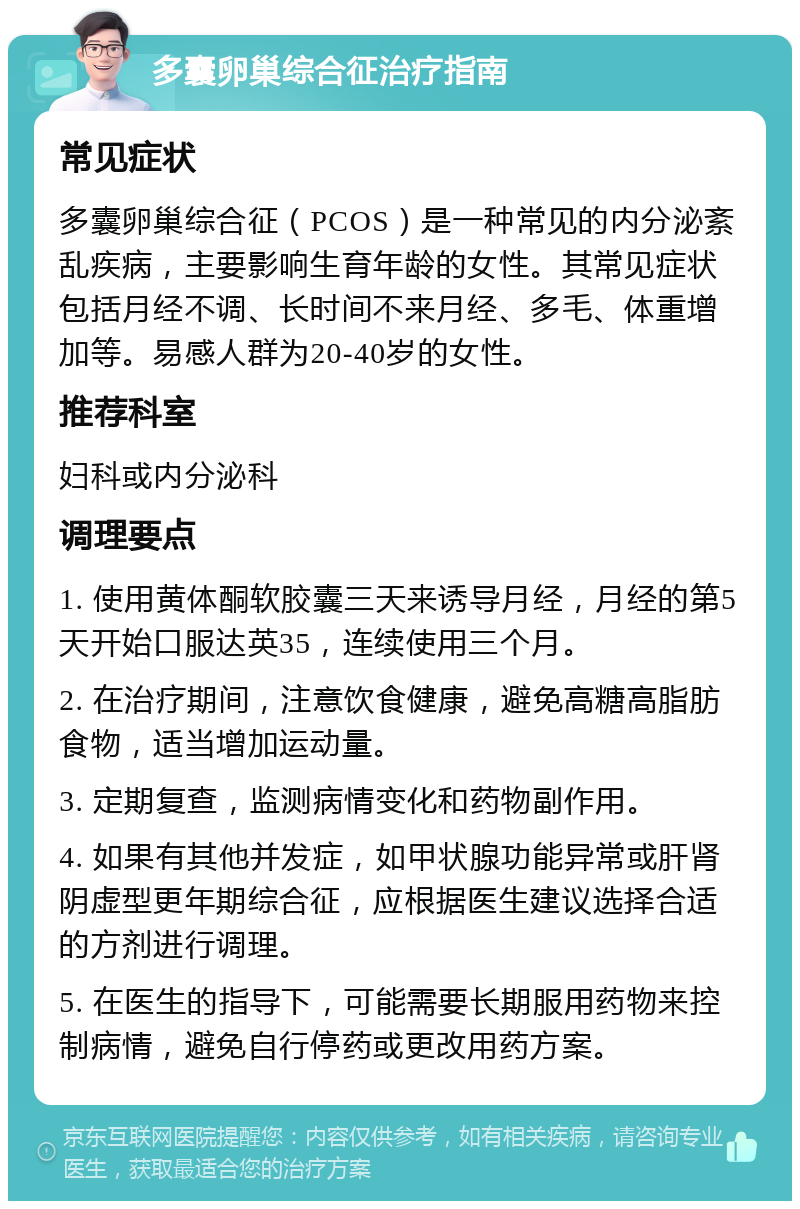 多囊卵巢综合征治疗指南 常见症状 多囊卵巢综合征（PCOS）是一种常见的内分泌紊乱疾病，主要影响生育年龄的女性。其常见症状包括月经不调、长时间不来月经、多毛、体重增加等。易感人群为20-40岁的女性。 推荐科室 妇科或内分泌科 调理要点 1. 使用黄体酮软胶囊三天来诱导月经，月经的第5天开始口服达英35，连续使用三个月。 2. 在治疗期间，注意饮食健康，避免高糖高脂肪食物，适当增加运动量。 3. 定期复查，监测病情变化和药物副作用。 4. 如果有其他并发症，如甲状腺功能异常或肝肾阴虚型更年期综合征，应根据医生建议选择合适的方剂进行调理。 5. 在医生的指导下，可能需要长期服用药物来控制病情，避免自行停药或更改用药方案。