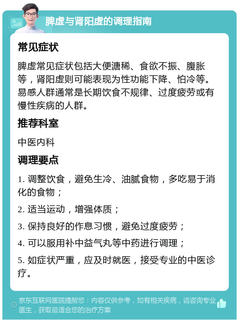 脾虚与肾阳虚的调理指南 常见症状 脾虚常见症状包括大便溏稀、食欲不振、腹胀等，肾阳虚则可能表现为性功能下降、怕冷等。易感人群通常是长期饮食不规律、过度疲劳或有慢性疾病的人群。 推荐科室 中医内科 调理要点 1. 调整饮食，避免生冷、油腻食物，多吃易于消化的食物； 2. 适当运动，增强体质； 3. 保持良好的作息习惯，避免过度疲劳； 4. 可以服用补中益气丸等中药进行调理； 5. 如症状严重，应及时就医，接受专业的中医诊疗。